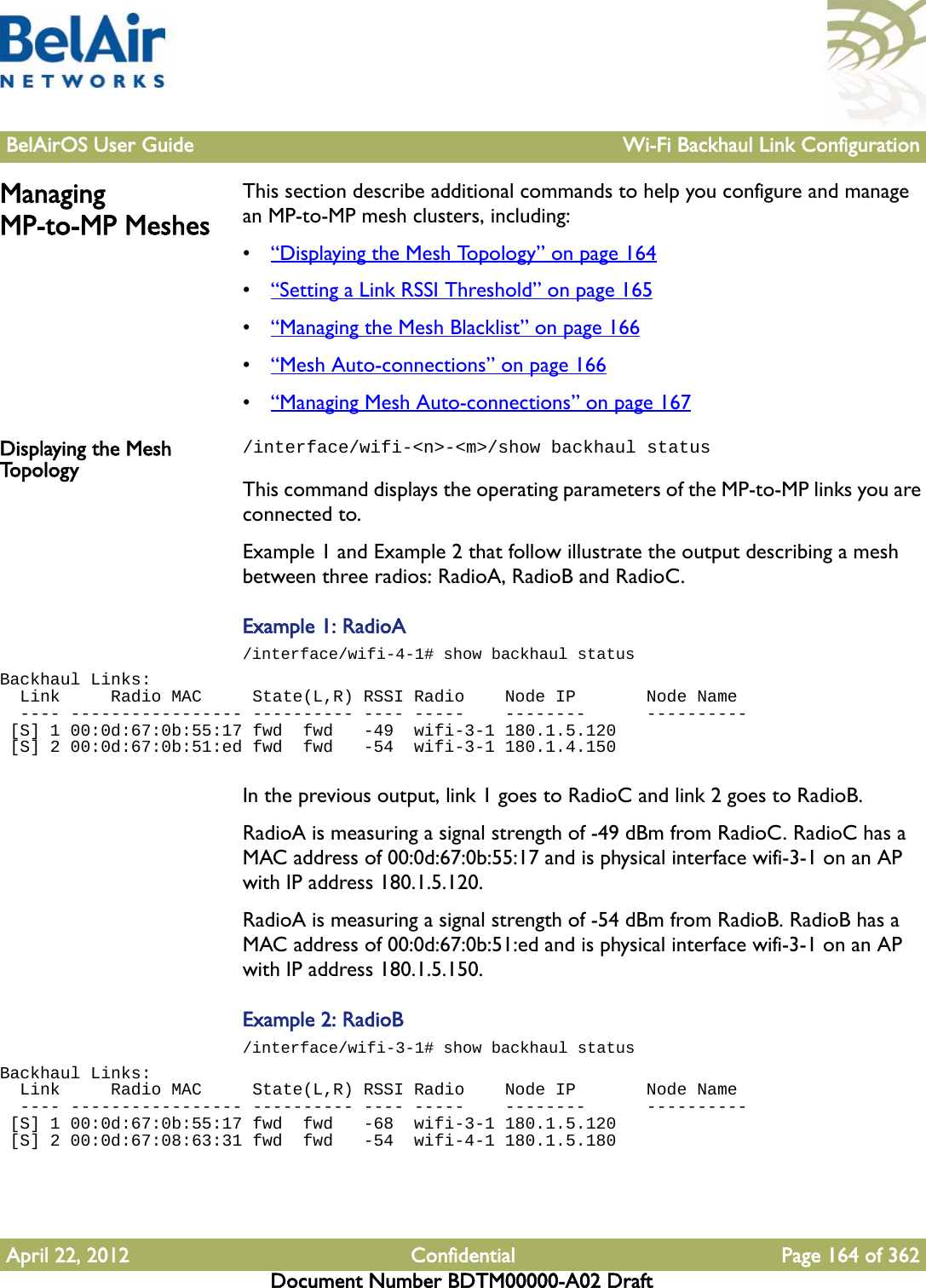 BelAirOS User Guide Wi-Fi Backhaul Link ConfigurationApril 22, 2012 Confidential Page 164 of 362Document Number BDTM00000-A02 DraftManaging MP-to-MP MeshesThis section describe additional commands to help you configure and manage an MP-to-MP mesh clusters, including:•“Displaying the Mesh Topology” on page 164•“Setting a Link RSSI Threshold” on page 165•“Managing the Mesh Blacklist” on page 166•“Mesh Auto-connections” on page 166•“Managing Mesh Auto-connections” on page 167Displaying the Mesh To p o l o g y/interface/wifi-&lt;n&gt;-&lt;m&gt;/show backhaul statusThis command displays the operating parameters of the MP-to-MP links you are connected to. Example 1 and Example 2 that follow illustrate the output describing a mesh between three radios: RadioA, RadioB and RadioC.Example 1: RadioA/interface/wifi-4-1# show backhaul statusBackhaul Links:  Link     Radio MAC     State(L,R) RSSI Radio    Node IP       Node Name  ---- ----------------- ---------- ---- -----    --------      ---------- [S] 1 00:0d:67:0b:55:17 fwd  fwd   -49  wifi-3-1 180.1.5.120    [S] 2 00:0d:67:0b:51:ed fwd  fwd   -54  wifi-3-1 180.1.4.150   In the previous output, link 1 goes to RadioC and link 2 goes to RadioB. RadioA is measuring a signal strength of -49 dBm from RadioC. RadioC has a MAC address of 00:0d:67:0b:55:17 and is physical interface wifi-3-1 on an AP with IP address 180.1.5.120.RadioA is measuring a signal strength of -54 dBm from RadioB. RadioB has a MAC address of 00:0d:67:0b:51:ed and is physical interface wifi-3-1 on an AP with IP address 180.1.5.150.Example 2: RadioB/interface/wifi-3-1# show backhaul statusBackhaul Links:  Link     Radio MAC     State(L,R) RSSI Radio    Node IP       Node Name  ---- ----------------- ---------- ---- -----    --------      ---------- [S] 1 00:0d:67:0b:55:17 fwd  fwd   -68  wifi-3-1 180.1.5.120    [S] 2 00:0d:67:08:63:31 fwd  fwd   -54  wifi-4-1 180.1.5.180   