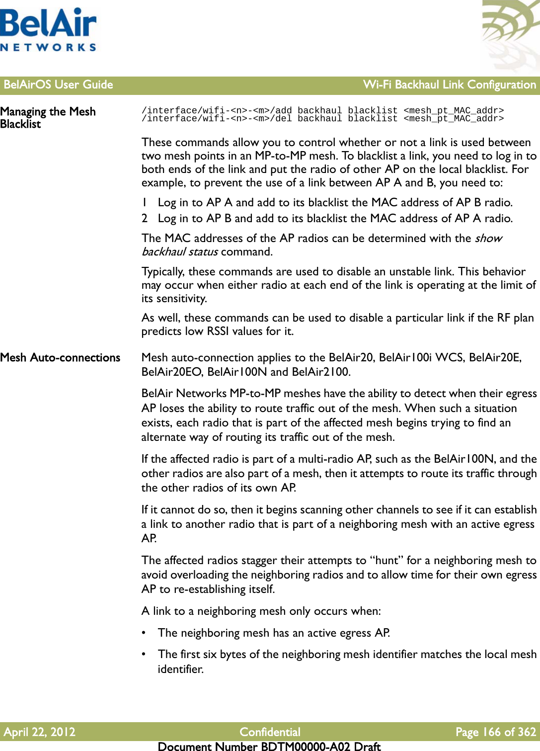 BelAirOS User Guide Wi-Fi Backhaul Link ConfigurationApril 22, 2012 Confidential Page 166 of 362Document Number BDTM00000-A02 DraftManaging the Mesh Blacklist/interface/wifi-&lt;n&gt;-&lt;m&gt;/add backhaul blacklist &lt;mesh_pt_MAC_addr&gt;/interface/wifi-&lt;n&gt;-&lt;m&gt;/del backhaul blacklist &lt;mesh_pt_MAC_addr&gt;These commands allow you to control whether or not a link is used between two mesh points in an MP-to-MP mesh. To blacklist a link, you need to log in to both ends of the link and put the radio of other AP on the local blacklist. For example, to prevent the use of a link between AP A and B, you need to:1 Log in to AP A and add to its blacklist the MAC address of AP B radio.2 Log in to AP B and add to its blacklist the MAC address of AP A radio.The MAC addresses of the AP radios can be determined with the show backhaul status command.Typically, these commands are used to disable an unstable link. This behavior may occur when either radio at each end of the link is operating at the limit of its sensitivity. As well, these commands can be used to disable a particular link if the RF plan predicts low RSSI values for it.Mesh Auto-connections Mesh auto-connection applies to the BelAir20, BelAir100i WCS, BelAir20E, BelAir20EO, BelAir100N and BelAir2100.BelAir Networks MP-to-MP meshes have the ability to detect when their egress AP loses the ability to route traffic out of the mesh. When such a situation exists, each radio that is part of the affected mesh begins trying to find an alternate way of routing its traffic out of the mesh.If the affected radio is part of a multi-radio AP, such as the BelAir100N, and the other radios are also part of a mesh, then it attempts to route its traffic through the other radios of its own AP.If it cannot do so, then it begins scanning other channels to see if it can establish a link to another radio that is part of a neighboring mesh with an active egress AP.The affected radios stagger their attempts to “hunt” for a neighboring mesh to avoid overloading the neighboring radios and to allow time for their own egress AP to re-establishing itself.A link to a neighboring mesh only occurs when:• The neighboring mesh has an active egress AP.• The first six bytes of the neighboring mesh identifier matches the local mesh identifier.