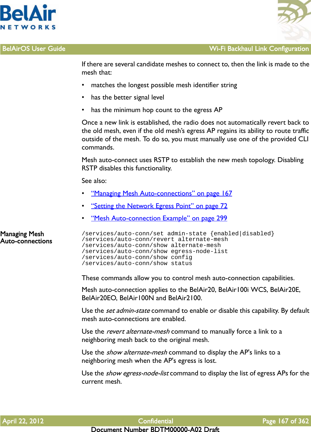 BelAirOS User Guide Wi-Fi Backhaul Link ConfigurationApril 22, 2012 Confidential Page 167 of 362Document Number BDTM00000-A02 DraftIf there are several candidate meshes to connect to, then the link is made to the mesh that:• matches the longest possible mesh identifier string• has the better signal level• has the minimum hop count to the egress APOnce a new link is established, the radio does not automatically revert back to the old mesh, even if the old mesh’s egress AP regains its ability to route traffic outside of the mesh. To do so, you must manually use one of the provided CLI commands.Mesh auto-connect uses RSTP to establish the new mesh topology. Disabling RSTP disables this functionality.See also:•“Managing Mesh Auto-connections” on page 167•“Setting the Network Egress Point” on page 72•“Mesh Auto-connection Example” on page 299Managing Mesh Auto-connections/services/auto-conn/set admin-state {enabled|disabled}/services/auto-conn/revert alternate-mesh/services/auto-conn/show alternate-mesh/services/auto-conn/show egress-node-list/services/auto-conn/show config/services/auto-conn/show statusThese commands allow you to control mesh auto-connection capabilities.Mesh auto-connection applies to the BelAir20, BelAir100i WCS, BelAir20E, BelAir20EO, BelAir100N and BelAir2100.Use the set admin-state command to enable or disable this capability. By default mesh auto-connections are enabled. Use the revert alternate-mesh command to manually force a link to a neighboring mesh back to the original mesh.Use the show alternate-mesh command to display the AP&apos;s links to a neighboring mesh when the AP&apos;s egress is lost.Use the show egress-node-list command to display the list of egress APs for the current mesh.