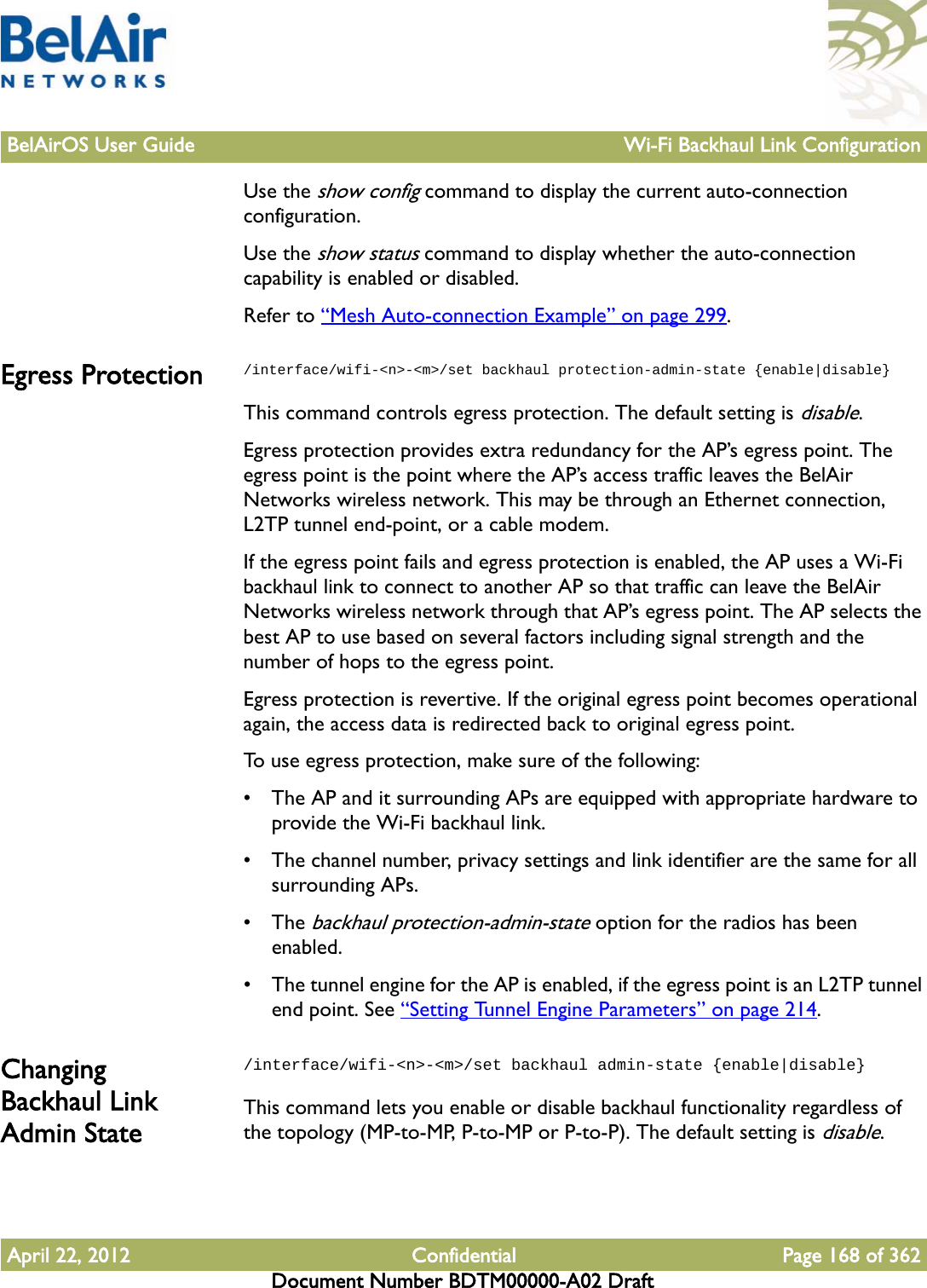 BelAirOS User Guide Wi-Fi Backhaul Link ConfigurationApril 22, 2012 Confidential Page 168 of 362Document Number BDTM00000-A02 DraftUse the show config command to display the current auto-connection configuration.Use the show status command to display whether the auto-connection capability is enabled or disabled.Refer to “Mesh Auto-connection Example” on page 299.Egress Protection /interface/wifi-&lt;n&gt;-&lt;m&gt;/set backhaul protection-admin-state {enable|disable}This command controls egress protection. The default setting is disable.Egress protection provides extra redundancy for the AP’s egress point. The egress point is the point where the AP’s access traffic leaves the BelAir Networks wireless network. This may be through an Ethernet connection, L2TP tunnel end-point, or a cable modem.If the egress point fails and egress protection is enabled, the AP uses a Wi-Fi backhaul link to connect to another AP so that traffic can leave the BelAir Networks wireless network through that AP’s egress point. The AP selects the best AP to use based on several factors including signal strength and the number of hops to the egress point.Egress protection is revertive. If the original egress point becomes operational again, the access data is redirected back to original egress point.To use egress protection, make sure of the following: • The AP and it surrounding APs are equipped with appropriate hardware to provide the Wi-Fi backhaul link.• The channel number, privacy settings and link identifier are the same for all surrounding APs.• The backhaul protection-admin-state option for the radios has been enabled. • The tunnel engine for the AP is enabled, if the egress point is an L2TP tunnel end point. See “Setting Tunnel Engine Parameters” on page 214.Changing Backhaul Link Admin State/interface/wifi-&lt;n&gt;-&lt;m&gt;/set backhaul admin-state {enable|disable}This command lets you enable or disable backhaul functionality regardless of the topology (MP-to-MP, P-to-MP or P-to-P). The default setting is disable.