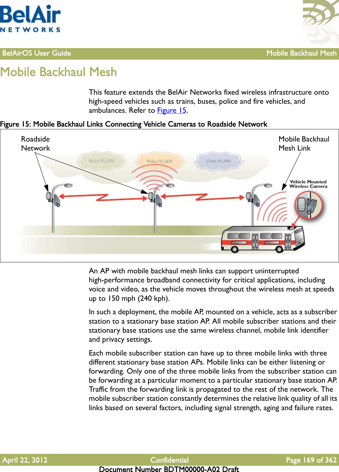 BelAirOS User Guide Mobile Backhaul MeshApril 22, 2012 Confidential Page 169 of 362Document Number BDTM00000-A02 DraftMobile Backhaul MeshThis feature extends the BelAir Networks fixed wireless infrastructure onto high-speed vehicles such as trains, buses, police and fire vehicles, and ambulances. Refer to Figure 15.Figure 15: Mobile Backhaul Links Connecting Vehicle Cameras to Roadside NetworkAn AP with mobile backhaul mesh links can support uninterrupted high-performance broadband connectivity for critical applications, including voice and video, as the vehicle moves throughout the wireless mesh at speeds up to 150 mph (240 kph).In such a deployment, the mobile AP, mounted on a vehicle, acts as a subscriber station to a stationary base station AP. All mobile subscriber stations and their stationary base stations use the same wireless channel, mobile link identifier and privacy settings.Each mobile subscriber station can have up to three mobile links with three different stationary base station APs. Mobile links can be either listening or forwarding. Only one of the three mobile links from the subscriber station can be forwarding at a particular moment to a particular stationary base station AP. Traffic from the forwarding link is propagated to the rest of the network. The mobile subscriber station constantly determines the relative link quality of all its links based on several factors, including signal strength, aging and failure rates.Roadside NetworkMobile Backhaul Mesh Link