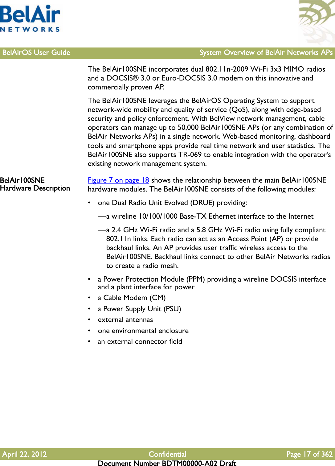 BelAirOS User Guide System Overview of BelAir Networks APsApril 22, 2012 Confidential Page 17 of 362Document Number BDTM00000-A02 DraftThe BelAir100SNE incorporates dual 802.11n-2009 Wi-Fi 3x3 MIMO radios and a DOCSIS® 3.0 or Euro-DOCSIS 3.0 modem on this innovative and commercially proven AP.The BelAir100SNE leverages the BelAirOS Operating System to support network-wide mobility and quality of service (QoS), along with edge-based security and policy enforcement. With BelView network management, cable operators can manage up to 50,000 BelAir100SNE APs (or any combination of BelAir Networks APs) in a single network. Web-based monitoring, dashboard tools and smartphone apps provide real time network and user statistics. The BelAir100SNE also supports TR-069 to enable integration with the operator’s existing network management system. BelAir100SNE Hardware Description Figure 7 on page 18 shows the relationship between the main BelAir100SNE hardware modules. The BelAir100SNE consists of the following modules:• one Dual Radio Unit Evolved (DRUE) providing:—a wireline 10/100/1000 Base-TX Ethernet interface to the Internet—a 2.4 GHz Wi-Fi radio and a 5.8 GHz Wi-Fi radio using fully compliant 802.11n links. Each radio can act as an Access Point (AP) or provide backhaul links. An AP provides user traffic wireless access to the BelAir100SNE. Backhaul links connect to other BelAir Networks radios to create a radio mesh.• a Power Protection Module (PPM) providing a wireline DOCSIS interface and a plant interface for power• a Cable Modem (CM)• a Power Supply Unit (PSU)• external antennas• one environmental enclosure• an external connector field