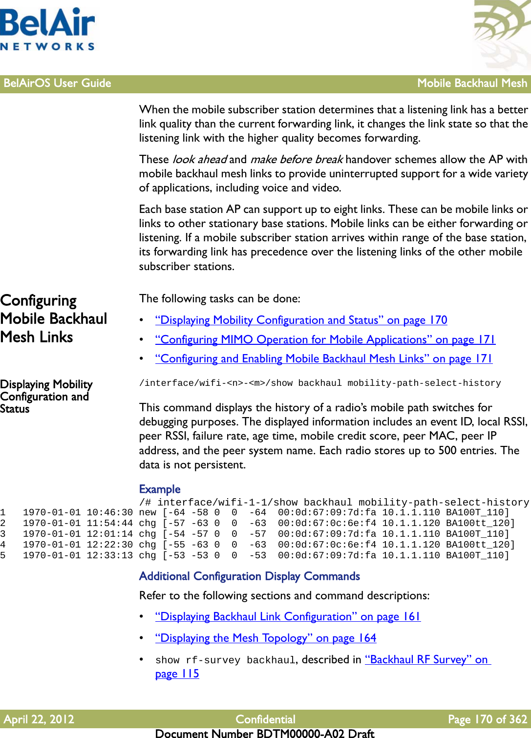 BelAirOS User Guide Mobile Backhaul MeshApril 22, 2012 Confidential Page 170 of 362Document Number BDTM00000-A02 DraftWhen the mobile subscriber station determines that a listening link has a better link quality than the current forwarding link, it changes the link state so that the listening link with the higher quality becomes forwarding.These look ahead and make before break handover schemes allow the AP with mobile backhaul mesh links to provide uninterrupted support for a wide variety of applications, including voice and video.Each base station AP can support up to eight links. These can be mobile links or links to other stationary base stations. Mobile links can be either forwarding or listening. If a mobile subscriber station arrives within range of the base station, its forwarding link has precedence over the listening links of the other mobile subscriber stations.Configuring Mobile Backhaul Mesh LinksThe following tasks can be done:•“Displaying Mobility Configuration and Status” on page 170•“Configuring MIMO Operation for Mobile Applications” on page 171•“Configuring and Enabling Mobile Backhaul Mesh Links” on page 171Displaying Mobility Configuration and Status/interface/wifi-&lt;n&gt;-&lt;m&gt;/show backhaul mobility-path-select-historyThis command displays the history of a radio’s mobile path switches for debugging purposes. The displayed information includes an event ID, local RSSI, peer RSSI, failure rate, age time, mobile credit score, peer MAC, peer IP address, and the peer system name. Each radio stores up to 500 entries. The data is not persistent.Example/# interface/wifi-1-1/show backhaul mobility-path-select-history1   1970-01-01 10:46:30 new [-64 -58 0  0  -64  00:0d:67:09:7d:fa 10.1.1.110 BA100T_110]2   1970-01-01 11:54:44 chg [-57 -63 0  0  -63  00:0d:67:0c:6e:f4 10.1.1.120 BA100tt_120]3   1970-01-01 12:01:14 chg [-54 -57 0  0  -57  00:0d:67:09:7d:fa 10.1.1.110 BA100T_110]4   1970-01-01 12:22:30 chg [-55 -63 0  0  -63  00:0d:67:0c:6e:f4 10.1.1.120 BA100tt_120]5   1970-01-01 12:33:13 chg [-53 -53 0  0  -53  00:0d:67:09:7d:fa 10.1.1.110 BA100T_110]Additional Configuration Display CommandsRefer to the following sections and command descriptions:•“Displaying Backhaul Link Configuration” on page 161•“Displaying the Mesh Topology” on page 164•show rf-survey backhaul, described in “Backhaul RF Survey” on page 115