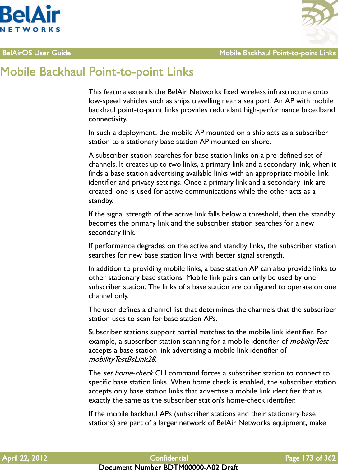 BelAirOS User Guide Mobile Backhaul Point-to-point LinksApril 22, 2012 Confidential Page 173 of 362Document Number BDTM00000-A02 DraftMobile Backhaul Point-to-point LinksThis feature extends the BelAir Networks fixed wireless infrastructure onto low-speed vehicles such as ships travelling near a sea port. An AP with mobile backhaul point-to-point links provides redundant high-performance broadband connectivity.In such a deployment, the mobile AP mounted on a ship acts as a subscriber station to a stationary base station AP mounted on shore. A subscriber station searches for base station links on a pre-defined set of channels. It creates up to two links, a primary link and a secondary link, when it finds a base station advertising available links with an appropriate mobile link identifier and privacy settings. Once a primary link and a secondary link are created, one is used for active communications while the other acts as a standby. If the signal strength of the active link falls below a threshold, then the standby becomes the primary link and the subscriber station searches for a new secondary link.If performance degrades on the active and standby links, the subscriber station searches for new base station links with better signal strength.In addition to providing mobile links, a base station AP can also provide links to other stationary base stations. Mobile link pairs can only be used by one subscriber station. The links of a base station are configured to operate on one channel only.The user defines a channel list that determines the channels that the subscriber station uses to scan for base station APs.Subscriber stations support partial matches to the mobile link identifier. For example, a subscriber station scanning for a mobile identifier of mobilityTest accepts a base station link advertising a mobile link identifier of mobilityTestBsLink28. The set home-check CLI command forces a subscriber station to connect to specific base station links. When home check is enabled, the subscriber station accepts only base station links that advertise a mobile link identifier that is exactly the same as the subscriber station’s home-check identifier.If the mobile backhaul APs (subscriber stations and their stationary base stations) are part of a larger network of BelAir Networks equipment, make 