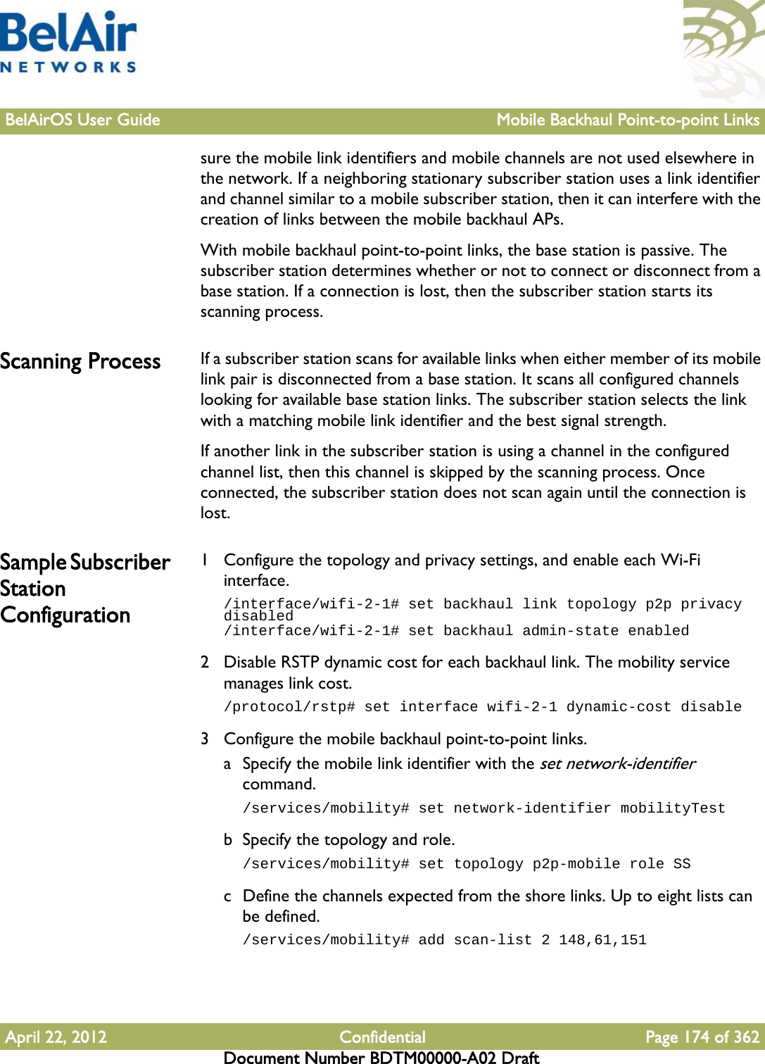 BelAirOS User Guide Mobile Backhaul Point-to-point LinksApril 22, 2012 Confidential Page 174 of 362Document Number BDTM00000-A02 Draftsure the mobile link identifiers and mobile channels are not used elsewhere in the network. If a neighboring stationary subscriber station uses a link identifier and channel similar to a mobile subscriber station, then it can interfere with the creation of links between the mobile backhaul APs.With mobile backhaul point-to-point links, the base station is passive. The subscriber station determines whether or not to connect or disconnect from a base station. If a connection is lost, then the subscriber station starts its scanning process.Scanning Process If a subscriber station scans for available links when either member of its mobile link pair is disconnected from a base station. It scans all configured channels looking for available base station links. The subscriber station selects the link with a matching mobile link identifier and the best signal strength.If another link in the subscriber station is using a channel in the configured channel list, then this channel is skipped by the scanning process. Once connected, the subscriber station does not scan again until the connection is lost.Sample Subscriber Station Configuration1 Configure the topology and privacy settings, and enable each Wi-Fi interface./interface/wifi-2-1# set backhaul link topology p2p privacy disabled/interface/wifi-2-1# set backhaul admin-state enabled2 Disable RSTP dynamic cost for each backhaul link. The mobility service manages link cost./protocol/rstp# set interface wifi-2-1 dynamic-cost disable3 Configure the mobile backhaul point-to-point links. a Specify the mobile link identifier with the set network-identifier command./services/mobility# set network-identifier mobilityTestb Specify the topology and role./services/mobility# set topology p2p-mobile role SSc Define the channels expected from the shore links. Up to eight lists can be defined./services/mobility# add scan-list 2 148,61,151