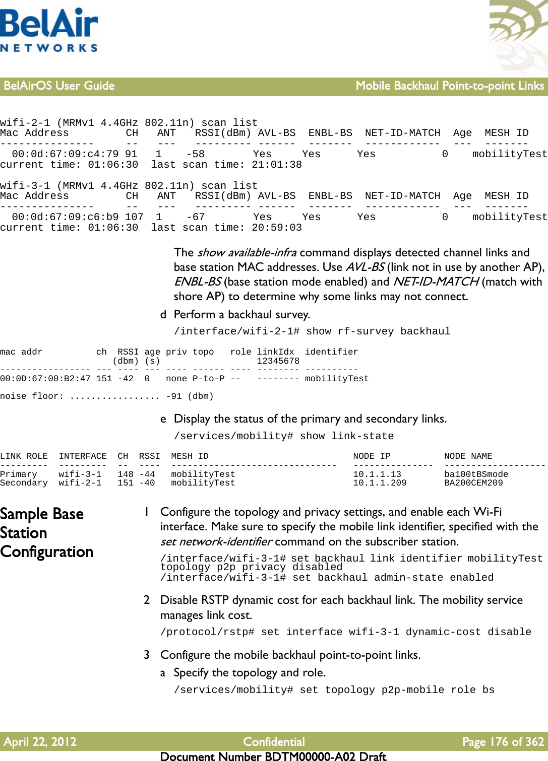 BelAirOS User Guide Mobile Backhaul Point-to-point LinksApril 22, 2012 Confidential Page 176 of 362Document Number BDTM00000-A02 Draftwifi-2-1 (MRMv1 4.4GHz 802.11n) scan listMac Address         CH   ANT   RSSI(dBm) AVL-BS  ENBL-BS  NET-ID-MATCH  Age  MESH ID---------------     --   ---   --------- ------  -------  ------------  ---  -------  00:0d:67:09:c4:79 91   1    -58        Yes     Yes      Yes           0    mobilityTestcurrent time: 01:06:30  last scan time: 21:01:38wifi-3-1 (MRMv1 4.4GHz 802.11n) scan listMac Address         CH   ANT   RSSI(dBm) AVL-BS  ENBL-BS  NET-ID-MATCH  Age  MESH ID---------------     --   ---   --------- ------  -------  ------------  ---  -------  00:0d:67:09:c6:b9 107  1    -67        Yes     Yes      Yes           0    mobilityTestcurrent time: 01:06:30  last scan time: 20:59:03The show available-infra command displays detected channel links and base station MAC addresses. Use AVL-BS (link not in use by another AP), ENBL-BS (base station mode enabled) and NET-ID-MATCH (match with shore AP) to determine why some links may not connect.d Perform a backhaul survey./interface/wifi-2-1# show rf-survey backhaulmac addr          ch  RSSI age priv topo   role linkIdx  identifier                     (dbm) (s)                  12345678----------------- --- ---- --- ---- ------ ---- -------- ----------00:0D:67:00:B2:47 151 -42  0   none P-to-P --   -------- mobilityTestnoise floor: ................. -91 (dbm)e Display the status of the primary and secondary links./services/mobility# show link-stateLINK ROLE  INTERFACE  CH  RSSI  MESH ID                           NODE IP          NODE NAME---------  ---------  --  ----  -------------------------------   ---------------  -------------------Primary    wifi-3-1   148 -44   mobilityTest                      10.1.1.13        ba100tBSmodeSecondary  wifi-2-1   151 -40   mobilityTest                      10.1.1.209       BA200CEM209Sample Base Station Configuration1 Configure the topology and privacy settings, and enable each Wi-Fi interface. Make sure to specify the mobile link identifier, specified with the set network-identifier command on the subscriber station./interface/wifi-3-1# set backhaul link identifier mobilityTest topology p2p privacy disabled/interface/wifi-3-1# set backhaul admin-state enabled2 Disable RSTP dynamic cost for each backhaul link. The mobility service manages link cost./protocol/rstp# set interface wifi-3-1 dynamic-cost disable3 Configure the mobile backhaul point-to-point links.a Specify the topology and role./services/mobility# set topology p2p-mobile role bs