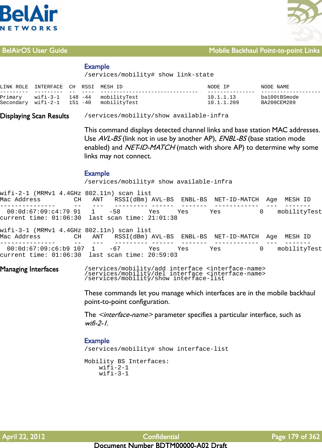 BelAirOS User Guide Mobile Backhaul Point-to-point LinksApril 22, 2012 Confidential Page 179 of 362Document Number BDTM00000-A02 DraftExample/services/mobility# show link-stateLINK ROLE  INTERFACE  CH  RSSI  MESH ID                           NODE IP          NODE NAME---------  ---------  --  ----  -------------------------------   ---------------  -------------------Primary    wifi-3-1   148 -44   mobilityTest                      10.1.1.13        ba100tBSmodeSecondary  wifi-2-1   151 -40   mobilityTest                      10.1.1.209       BA200CEM209Displaying Scan Results /services/mobility/show available-infraThis command displays detected channel links and base station MAC addresses. Use AVL-BS (link not in use by another AP), ENBL-BS (base station mode enabled) and NET-ID-MATCH (match with shore AP) to determine why some links may not connect.Example/services/mobility# show available-infrawifi-2-1 (MRMv1 4.4GHz 802.11n) scan listMac Address         CH   ANT   RSSI(dBm) AVL-BS  ENBL-BS  NET-ID-MATCH  Age  MESH ID---------------     --   ---   --------- ------  -------  ------------  ---  -------  00:0d:67:09:c4:79 91   1    -58        Yes     Yes      Yes           0    mobilityTestcurrent time: 01:06:30  last scan time: 21:01:38wifi-3-1 (MRMv1 4.4GHz 802.11n) scan listMac Address         CH   ANT   RSSI(dBm) AVL-BS  ENBL-BS  NET-ID-MATCH  Age  MESH ID---------------     --   ---   --------- ------  -------  ------------  ---  -------  00:0d:67:09:c6:b9 107  1    -67        Yes     Yes      Yes           0    mobilityTestcurrent time: 01:06:30  last scan time: 20:59:03Managing Interfaces /services/mobility/add interface &lt;interface-name&gt;/services/mobility/del interface &lt;interface-name&gt;/services/mobility/show interface-listThese commands let you manage which interfaces are in the mobile backhaul point-to-point configuration.The &lt;interface-name&gt; parameter specifies a particular interface, such as wifi-2-1.Example/services/mobility# show interface-listMobility BS Interfaces:    wifi-2-1    wifi-3-1