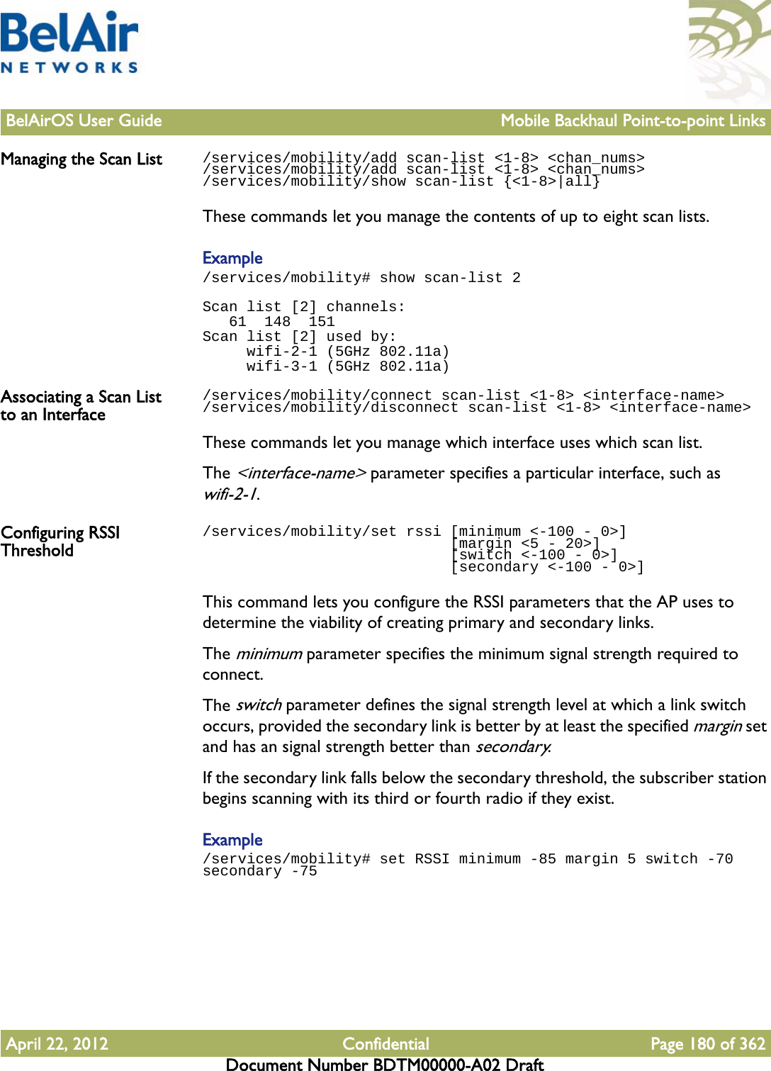 BelAirOS User Guide Mobile Backhaul Point-to-point LinksApril 22, 2012 Confidential Page 180 of 362Document Number BDTM00000-A02 DraftManaging the Scan List /services/mobility/add scan-list &lt;1-8&gt; &lt;chan_nums&gt;/services/mobility/add scan-list &lt;1-8&gt; &lt;chan_nums&gt;/services/mobility/show scan-list {&lt;1-8&gt;|all}These commands let you manage the contents of up to eight scan lists.Example/services/mobility# show scan-list 2Scan list [2] channels:   61  148  151Scan list [2] used by:     wifi-2-1 (5GHz 802.11a)     wifi-3-1 (5GHz 802.11a)Associating a Scan List to an Interface/services/mobility/connect scan-list &lt;1-8&gt; &lt;interface-name&gt;/services/mobility/disconnect scan-list &lt;1-8&gt; &lt;interface-name&gt;These commands let you manage which interface uses which scan list.The &lt;interface-name&gt; parameter specifies a particular interface, such as wifi-2-1.Configuring RSSI Threshold/services/mobility/set rssi [minimum &lt;-100 - 0&gt;]                             [margin &lt;5 - 20&gt;]                             [switch &lt;-100 - 0&gt;]                             [secondary &lt;-100 - 0&gt;]This command lets you configure the RSSI parameters that the AP uses to determine the viability of creating primary and secondary links.The minimum parameter specifies the minimum signal strength required to connect. The switch parameter defines the signal strength level at which a link switch occurs, provided the secondary link is better by at least the specified margin set and has an signal strength better than secondary.If the secondary link falls below the secondary threshold, the subscriber station begins scanning with its third or fourth radio if they exist.Example/services/mobility# set RSSI minimum -85 margin 5 switch -70 secondary -75