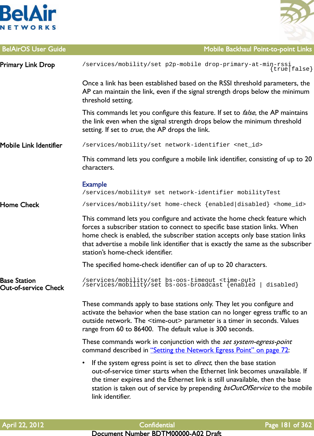 BelAirOS User Guide Mobile Backhaul Point-to-point LinksApril 22, 2012 Confidential Page 181 of 362Document Number BDTM00000-A02 DraftPrimary Link Drop /services/mobility/set p2p-mobile drop-primary-at-min-rssi                                                    {true|false}Once a link has been established based on the RSSI threshold parameters, the AP can maintain the link, even if the signal strength drops below the minimum threshold setting.This commands let you configure this feature. If set to false, the AP maintains the link even when the signal strength drops below the minimum threshold setting. If set to true, the AP drops the link.Mobile Link Identifier /services/mobility/set network-identifier &lt;net_id&gt;This command lets you configure a mobile link identifier, consisting of up to 20 characters.Example/services/mobility# set network-identifier mobilityTestHome Check /services/mobility/set home-check {enabled|disabled} &lt;home_id&gt;This command lets you configure and activate the home check feature which forces a subscriber station to connect to specific base station links. When home check is enabled, the subscriber station accepts only base station links that advertise a mobile link identifier that is exactly the same as the subscriber station’s home-check identifier.The specified home-check identifier can of up to 20 characters.Base Station Out-of-service Check/services/mobility/set bs-oos-timeout &lt;time-out&gt;/services/mobility/set bs-oos-broadcast {enabled | disabled}These commands apply to base stations only. They let you configure and activate the behavior when the base station can no longer egress traffic to an outside network. The &lt;time-out&gt; parameter is a timer in seconds. Values range from 60 to 86400.  The default value is 300 seconds. These commands work in conjunction with the set system-egress-point command described in “Setting the Network Egress Point” on page 72:• If the system egress point is set to direct, then the base station out-of-service timer starts when the Ethernet link becomes unavailable. If the timer expires and the Ethernet link is still unavailable, then the base station is taken out of service by prepending bsOutOfService to the mobile link identifier.