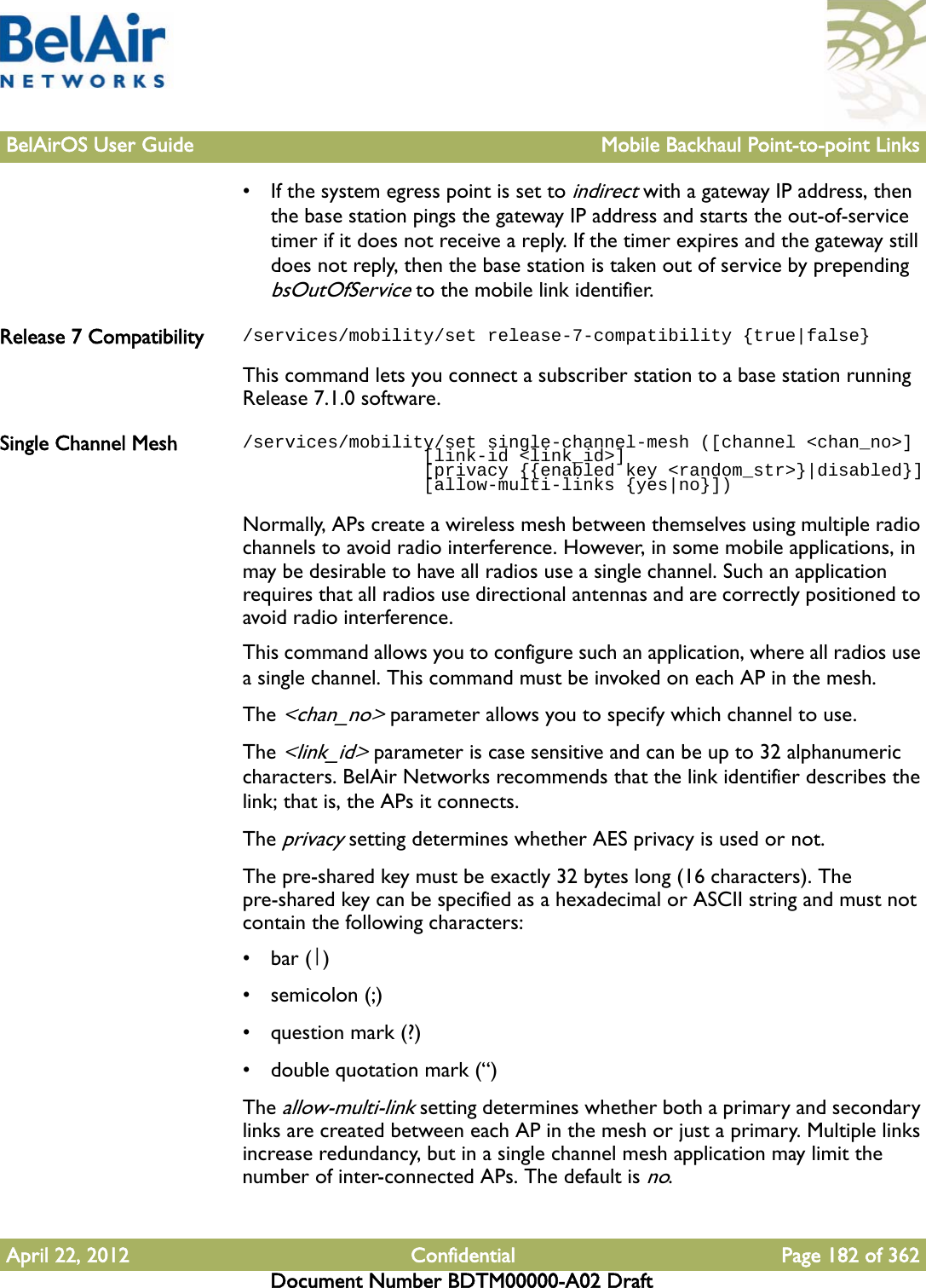 BelAirOS User Guide Mobile Backhaul Point-to-point LinksApril 22, 2012 Confidential Page 182 of 362Document Number BDTM00000-A02 Draft• If the system egress point is set to indirect with a gateway IP address, then the base station pings the gateway IP address and starts the out-of-service timer if it does not receive a reply. If the timer expires and the gateway still does not reply, then the base station is taken out of service by prepending bsOutOfService to the mobile link identifier.Release 7 Compatibility /services/mobility/set release-7-compatibility {true|false}This command lets you connect a subscriber station to a base station running Release 7.1.0 software.Single Channel Mesh /services/mobility/set single-channel-mesh ([channel &lt;chan_no&gt;]                 [link-id &lt;link_id&gt;]                  [privacy {{enabled key &lt;random_str&gt;}|disabled}]                 [allow-multi-links {yes|no}])Normally, APs create a wireless mesh between themselves using multiple radio channels to avoid radio interference. However, in some mobile applications, in may be desirable to have all radios use a single channel. Such an application requires that all radios use directional antennas and are correctly positioned to avoid radio interference.This command allows you to configure such an application, where all radios use a single channel. This command must be invoked on each AP in the mesh.The &lt;chan_no&gt; parameter allows you to specify which channel to use.The &lt;link_id&gt; parameter is case sensitive and can be up to 32 alphanumeric characters. BelAir Networks recommends that the link identifier describes the link; that is, the APs it connects.The privacy setting determines whether AES privacy is used or not. The pre-shared key must be exactly 32 bytes long (16 characters). The pre-shared key can be specified as a hexadecimal or ASCII string and must not contain the following characters: •bar (|)•semicolon (;)• question mark (?)• double quotation mark (“)The allow-multi-link setting determines whether both a primary and secondary links are created between each AP in the mesh or just a primary. Multiple links increase redundancy, but in a single channel mesh application may limit the number of inter-connected APs. The default is no.