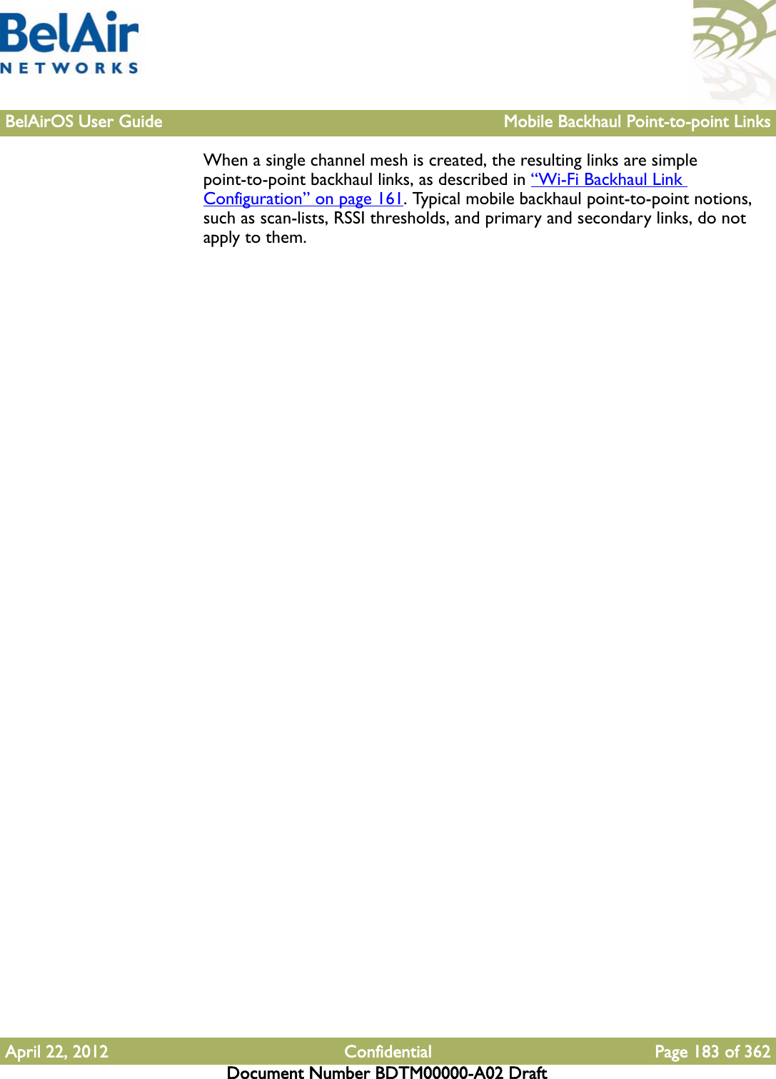 BelAirOS User Guide Mobile Backhaul Point-to-point LinksApril 22, 2012 Confidential Page 183 of 362Document Number BDTM00000-A02 DraftWhen a single channel mesh is created, the resulting links are simple point-to-point backhaul links, as described in “Wi-Fi Backhaul Link Configuration” on page 161. Typical mobile backhaul point-to-point notions, such as scan-lists, RSSI thresholds, and primary and secondary links, do not apply to them.