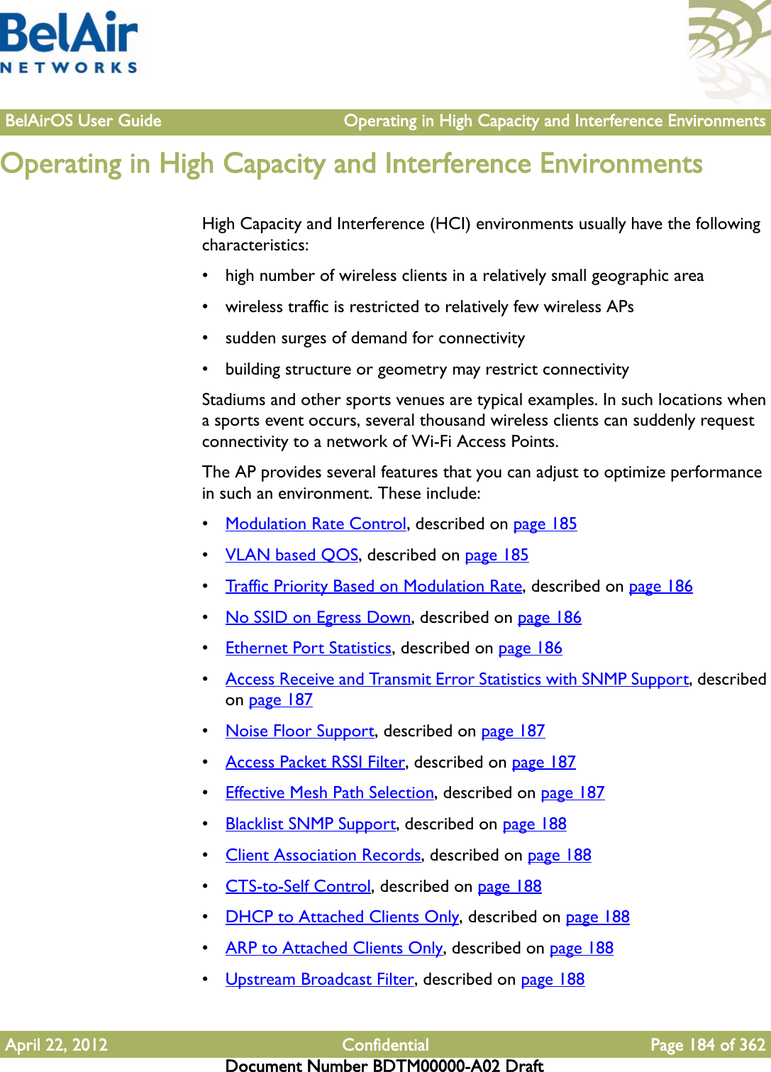 BelAirOS User Guide Operating in High Capacity and Interference EnvironmentsApril 22, 2012 Confidential Page 184 of 362Document Number BDTM00000-A02 DraftOperating in High Capacity and Interference EnvironmentsHigh Capacity and Interference (HCI) environments usually have the following characteristics:• high number of wireless clients in a relatively small geographic area• wireless traffic is restricted to relatively few wireless APs• sudden surges of demand for connectivity• building structure or geometry may restrict connectivityStadiums and other sports venues are typical examples. In such locations when a sports event occurs, several thousand wireless clients can suddenly request connectivity to a network of Wi-Fi Access Points.The AP provides several features that you can adjust to optimize performance in such an environment. These include:•Modulation Rate Control, described on page 185•VLAN based QOS, described on page 185•Traffic Priority Based on Modulation Rate, described on page 186•No SSID on Egress Down, described on page 186•Ethernet Port Statistics, described on page 186•Access Receive and Transmit Error Statistics with SNMP Support, described on page 187•Noise Floor Support, described on page 187•Access Packet RSSI Filter, described on page 187•Effective Mesh Path Selection, described on page 187•Blacklist SNMP Support, described on page 188•Client Association Records, described on page 188•CTS-to-Self Control, described on page 188•DHCP to Attached Clients Only, described on page 188•ARP to Attached Clients Only, described on page 188•Upstream Broadcast Filter, described on page 188