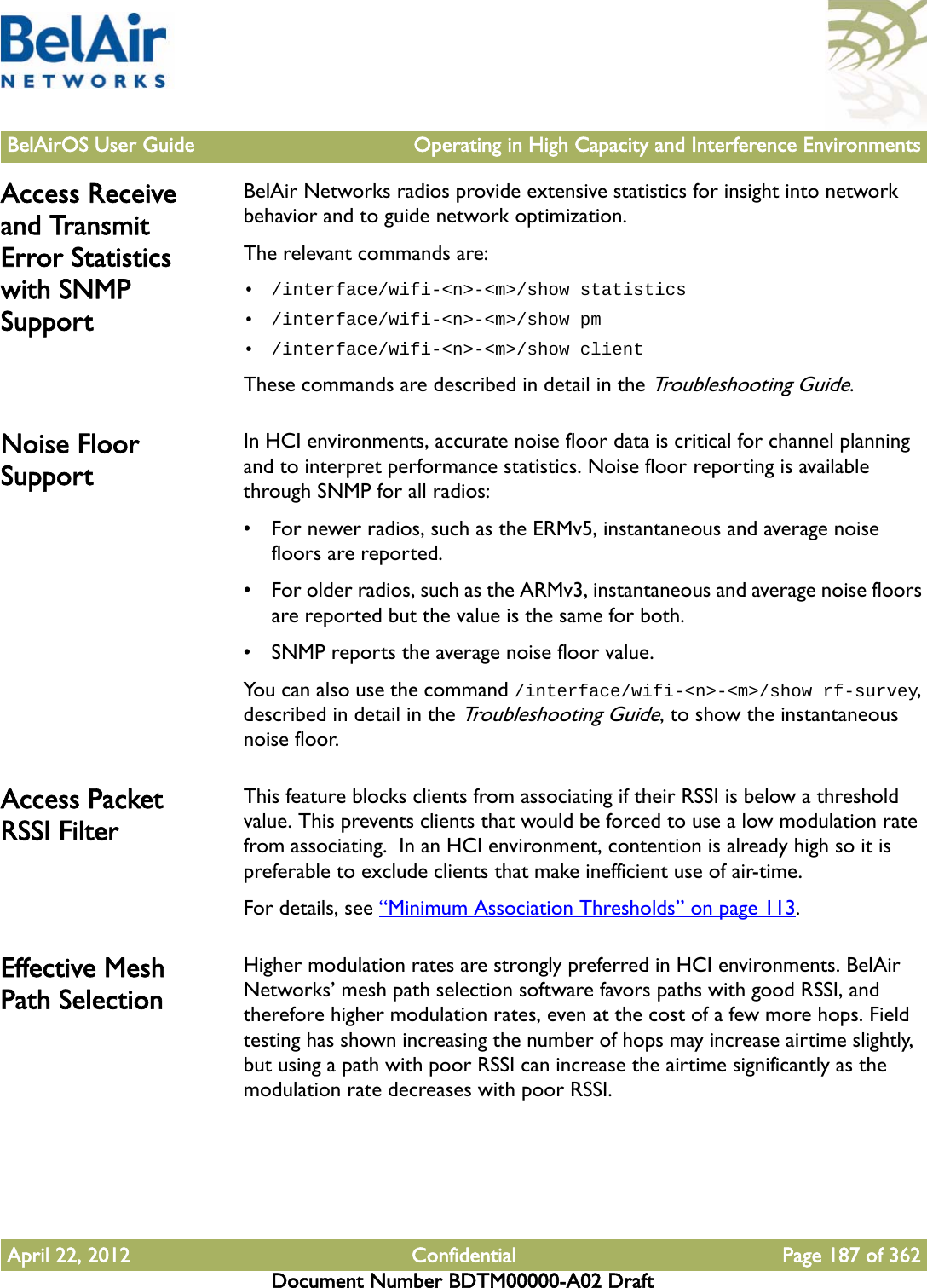 BelAirOS User Guide Operating in High Capacity and Interference EnvironmentsApril 22, 2012 Confidential Page 187 of 362Document Number BDTM00000-A02 DraftAccess Receive and Transmit Error Statistics with SNMP SupportBelAir Networks radios provide extensive statistics for insight into network behavior and to guide network optimization.The relevant commands are:• /interface/wifi-&lt;n&gt;-&lt;m&gt;/show statistics• /interface/wifi-&lt;n&gt;-&lt;m&gt;/show pm• /interface/wifi-&lt;n&gt;-&lt;m&gt;/show clientThese commands are described in detail in the Troubleshooting Guide.Noise Floor SupportIn HCI environments, accurate noise floor data is critical for channel planning and to interpret performance statistics. Noise floor reporting is available through SNMP for all radios:• For newer radios, such as the ERMv5, instantaneous and average noise floors are reported.• For older radios, such as the ARMv3, instantaneous and average noise floors are reported but the value is the same for both.• SNMP reports the average noise floor value.You can also use the command /interface/wifi-&lt;n&gt;-&lt;m&gt;/show rf-survey, described in detail in the Troubleshooting Guide, to show the instantaneous noise floor.Access Packet RSSI FilterThis feature blocks clients from associating if their RSSI is below a threshold value. This prevents clients that would be forced to use a low modulation rate from associating.  In an HCI environment, contention is already high so it is preferable to exclude clients that make inefficient use of air-time.For details, see “Minimum Association Thresholds” on page 113.Effective Mesh Path SelectionHigher modulation rates are strongly preferred in HCI environments. BelAir Networks’ mesh path selection software favors paths with good RSSI, and therefore higher modulation rates, even at the cost of a few more hops. Field testing has shown increasing the number of hops may increase airtime slightly, but using a path with poor RSSI can increase the airtime significantly as the modulation rate decreases with poor RSSI.