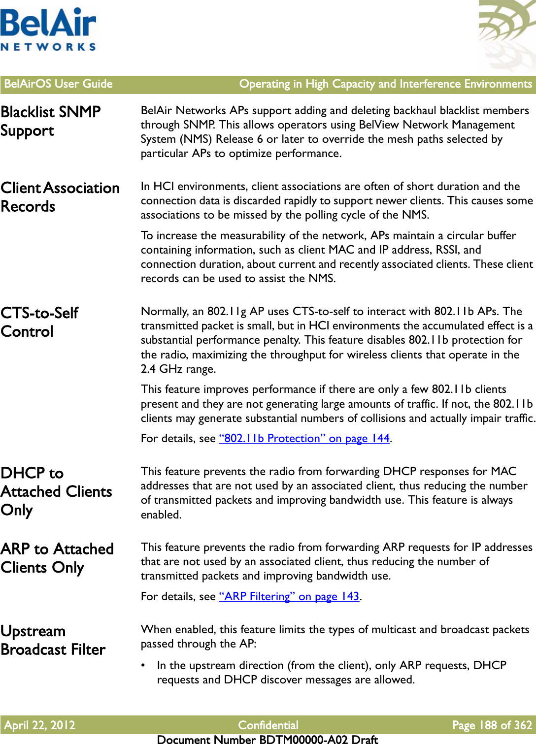 BelAirOS User Guide Operating in High Capacity and Interference EnvironmentsApril 22, 2012 Confidential Page 188 of 362Document Number BDTM00000-A02 DraftBlacklist SNMP SupportBelAir Networks APs support adding and deleting backhaul blacklist members through SNMP. This allows operators using BelView Network Management System (NMS) Release 6 or later to override the mesh paths selected by particular APs to optimize performance.Client Association RecordsIn HCI environments, client associations are often of short duration and the connection data is discarded rapidly to support newer clients. This causes some associations to be missed by the polling cycle of the NMS.To increase the measurability of the network, APs maintain a circular buffer containing information, such as client MAC and IP address, RSSI, and connection duration, about current and recently associated clients. These client records can be used to assist the NMS.CTS-to-Self ControlNormally, an 802.11g AP uses CTS-to-self to interact with 802.11b APs. The transmitted packet is small, but in HCI environments the accumulated effect is a substantial performance penalty. This feature disables 802.11b protection for the radio, maximizing the throughput for wireless clients that operate in the 2.4 GHz range. This feature improves performance if there are only a few 802.11b clients present and they are not generating large amounts of traffic. If not, the 802.11b clients may generate substantial numbers of collisions and actually impair traffic.For details, see “802.11b Protection” on page 144. DHCP to Attached Clients OnlyThis feature prevents the radio from forwarding DHCP responses for MAC addresses that are not used by an associated client, thus reducing the number of transmitted packets and improving bandwidth use. This feature is always enabled. ARP to Attached Clients OnlyThis feature prevents the radio from forwarding ARP requests for IP addresses that are not used by an associated client, thus reducing the number of transmitted packets and improving bandwidth use.For details, see “ARP Filtering” on page 143. Upstream Broadcast FilterWhen enabled, this feature limits the types of multicast and broadcast packets passed through the AP:• In the upstream direction (from the client), only ARP requests, DHCP requests and DHCP discover messages are allowed.