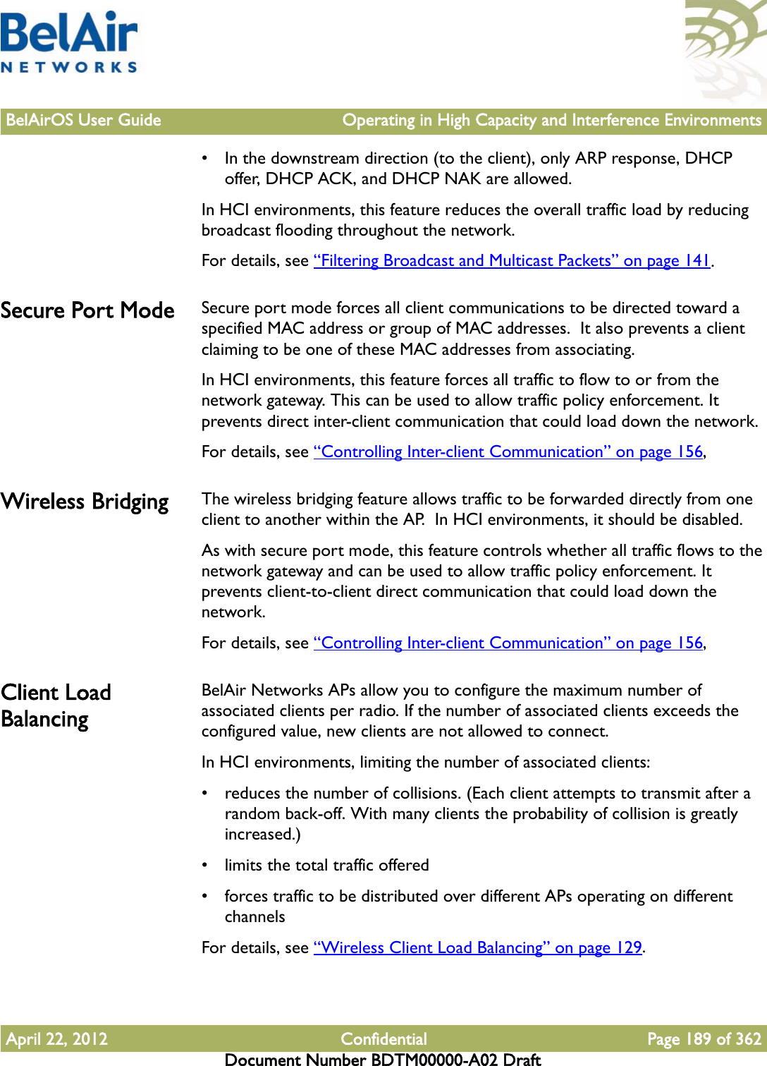 BelAirOS User Guide Operating in High Capacity and Interference EnvironmentsApril 22, 2012 Confidential Page 189 of 362Document Number BDTM00000-A02 Draft• In the downstream direction (to the client), only ARP response, DHCP offer, DHCP ACK, and DHCP NAK are allowed.In HCI environments, this feature reduces the overall traffic load by reducing broadcast flooding throughout the network.For details, see “Filtering Broadcast and Multicast Packets” on page 141.Secure Port Mode Secure port mode forces all client communications to be directed toward a specified MAC address or group of MAC addresses.  It also prevents a client claiming to be one of these MAC addresses from associating.In HCI environments, this feature forces all traffic to flow to or from the network gateway. This can be used to allow traffic policy enforcement. It prevents direct inter-client communication that could load down the network.For details, see “Controlling Inter-client Communication” on page 156,Wireless Bridging The wireless bridging feature allows traffic to be forwarded directly from one client to another within the AP.  In HCI environments, it should be disabled. As with secure port mode, this feature controls whether all traffic flows to the network gateway and can be used to allow traffic policy enforcement. It prevents client-to-client direct communication that could load down the network.For details, see “Controlling Inter-client Communication” on page 156,Client Load BalancingBelAir Networks APs allow you to configure the maximum number of associated clients per radio. If the number of associated clients exceeds the configured value, new clients are not allowed to connect. In HCI environments, limiting the number of associated clients:• reduces the number of collisions. (Each client attempts to transmit after a random back-off. With many clients the probability of collision is greatly increased.)• limits the total traffic offered• forces traffic to be distributed over different APs operating on different channelsFor details, see “Wireless Client Load Balancing” on page 129.