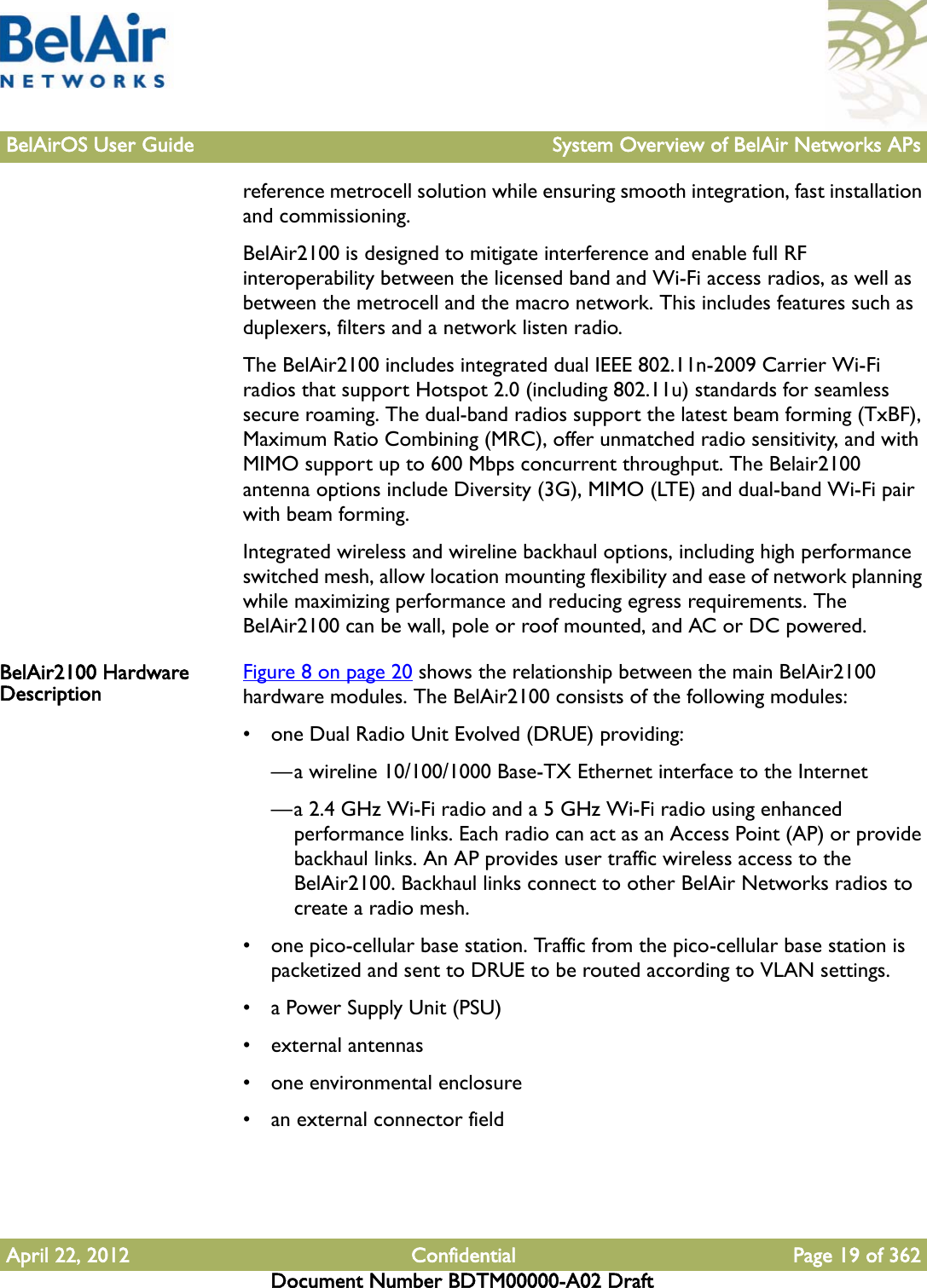 BelAirOS User Guide System Overview of BelAir Networks APsApril 22, 2012 Confidential Page 19 of 362Document Number BDTM00000-A02 Draftreference metrocell solution while ensuring smooth integration, fast installation and commissioning.BelAir2100 is designed to mitigate interference and enable full RF interoperability between the licensed band and Wi-Fi access radios, as well as between the metrocell and the macro network. This includes features such as duplexers, filters and a network listen radio.The BelAir2100 includes integrated dual IEEE 802.11n-2009 Carrier Wi-Fi radios that support Hotspot 2.0 (including 802.11u) standards for seamless secure roaming. The dual-band radios support the latest beam forming (TxBF), Maximum Ratio Combining (MRC), offer unmatched radio sensitivity, and with MIMO support up to 600 Mbps concurrent throughput. The Belair2100 antenna options include Diversity (3G), MIMO (LTE) and dual-band Wi-Fi pair with beam forming.Integrated wireless and wireline backhaul options, including high performance switched mesh, allow location mounting flexibility and ease of network planning while maximizing performance and reducing egress requirements. The BelAir2100 can be wall, pole or roof mounted, and AC or DC powered.BelAir2100 Hardware Description Figure 8 on page 20 shows the relationship between the main BelAir2100 hardware modules. The BelAir2100 consists of the following modules:• one Dual Radio Unit Evolved (DRUE) providing:—a wireline 10/100/1000 Base-TX Ethernet interface to the Internet—a 2.4 GHz Wi-Fi radio and a 5 GHz Wi-Fi radio using enhanced performance links. Each radio can act as an Access Point (AP) or provide backhaul links. An AP provides user traffic wireless access to the BelAir2100. Backhaul links connect to other BelAir Networks radios to create a radio mesh.• one pico-cellular base station. Traffic from the pico-cellular base station is packetized and sent to DRUE to be routed according to VLAN settings.• a Power Supply Unit (PSU)• external antennas• one environmental enclosure• an external connector field