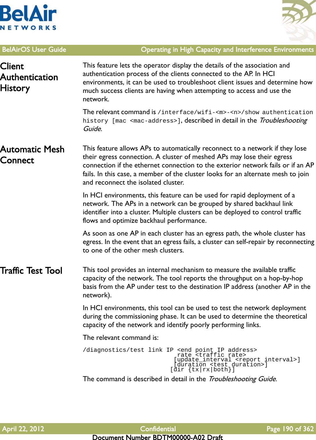 BelAirOS User Guide Operating in High Capacity and Interference EnvironmentsApril 22, 2012 Confidential Page 190 of 362Document Number BDTM00000-A02 DraftClient Authentication HistoryThis feature lets the operator display the details of the association and authentication process of the clients connected to the AP. In HCI environments, it can be used to troubleshoot client issues and determine how much success clients are having when attempting to access and use the network.The relevant command is /interface/wifi-&lt;m&gt;-&lt;n&gt;/show authentication history [mac &lt;mac-address&gt;], described in detail in the Troubleshooting Guide. Automatic Mesh ConnectThis feature allows APs to automatically reconnect to a network if they lose their egress connection. A cluster of meshed APs may lose their egress connection if the ethernet connection to the exterior network fails or if an AP fails. In this case, a member of the cluster looks for an alternate mesh to join and reconnect the isolated cluster.In HCI environments, this feature can be used for rapid deployment of a network. The APs in a network can be grouped by shared backhaul link identifier into a cluster. Multiple clusters can be deployed to control traffic flows and optimize backhaul performance.As soon as one AP in each cluster has an egress path, the whole cluster has egress. In the event that an egress fails, a cluster can self-repair by reconnecting to one of the other mesh clusters.Tr a f f i c  Te s t  To o l This tool provides an internal mechanism to measure the available traffic capacity of the network. The tool reports the throughput on a hop-by-hop basis from the AP under test to the destination IP address (another AP in the network).In HCI environments, this tool can be used to test the network deployment during the commissioning phase. It can be used to determine the theoretical capacity of the network and identify poorly performing links.The relevant command is:/diagnostics/test link IP &lt;end point IP address&gt;                           rate &lt;traffic rate&gt;                         [update_interval &lt;report interval&gt;]                         [duration &lt;test duration&gt;]                        [dir {tx|rx|both}]The command is described in detail in the Troubleshooting Guide.