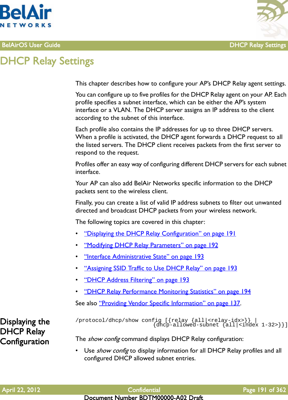 BelAirOS User Guide DHCP Relay SettingsApril 22, 2012 Confidential Page 191 of 362Document Number BDTM00000-A02 DraftDHCP Relay SettingsThis chapter describes how to configure your AP’s DHCP Relay agent settings. You can configure up to five profiles for the DHCP Relay agent on your AP. Each profile specifies a subnet interface, which can be either the AP’s system interface or a VLAN. The DHCP server assigns an IP address to the client according to the subnet of this interface.Each profile also contains the IP addresses for up to three DHCP servers. When a profile is activated, the DHCP agent forwards a DHCP request to all the listed servers. The DHCP client receives packets from the first server to respond to the request.Profiles offer an easy way of configuring different DHCP servers for each subnet interface.Your AP can also add BelAir Networks specific information to the DHCP packets sent to the wireless client.Finally, you can create a list of valid IP address subnets to filter out unwanted directed and broadcast DHCP packets from your wireless network.The following topics are covered in this chapter:•“Displaying the DHCP Relay Configuration” on page 191•“Modifying DHCP Relay Parameters” on page 192•“Interface Administrative State” on page 193•“Assigning SSID Traffic to Use DHCP Relay” on page 193•“DHCP Address Filtering” on page 193•“DHCP Relay Performance Monitoring Statistics” on page 194See also “Providing Vendor Specific Information” on page 137.Displaying the DHCP Relay Configuration/protocol/dhcp/show config [{relay {all|&lt;relay-idx&gt;}} |                          {dhcp-allowed-subnet {all|&lt;index 1-32&gt;}}]The show config command displays DHCP Relay configuration:•Use show config to display information for all DHCP Relay profiles and all configured DHCP allowed subnet entries.