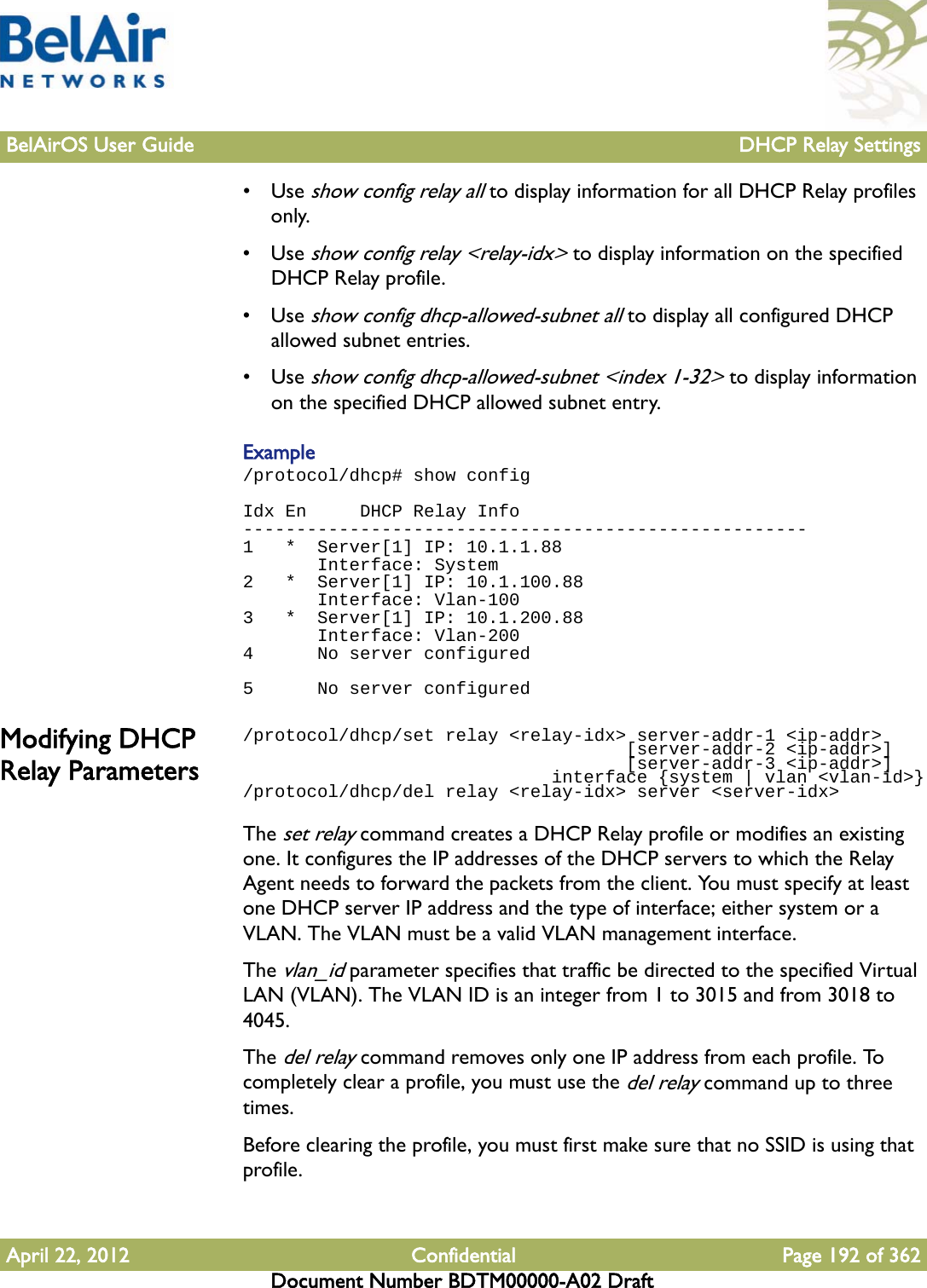 BelAirOS User Guide DHCP Relay SettingsApril 22, 2012 Confidential Page 192 of 362Document Number BDTM00000-A02 Draft•Use show config relay all to display information for all DHCP Relay profiles only.•Use show config relay &lt;relay-idx&gt; to display information on the specified DHCP Relay profile.•Use show config dhcp-allowed-subnet all to display all configured DHCP allowed subnet entries.•Use show config dhcp-allowed-subnet &lt;index 1-32&gt; to display information on the specified DHCP allowed subnet entry.Example/protocol/dhcp# show configIdx En     DHCP Relay Info-----------------------------------------------------1   *  Server[1] IP: 10.1.1.88       Interface: System2   *  Server[1] IP: 10.1.100.88       Interface: Vlan-1003   *  Server[1] IP: 10.1.200.88       Interface: Vlan-2004      No server configured 5      No server configuredModifying DHCP Relay Parameters/protocol/dhcp/set relay &lt;relay-idx&gt; server-addr-1 &lt;ip-addr&gt;                                    [server-addr-2 &lt;ip-addr&gt;]                                    [server-addr-3 &lt;ip-addr&gt;]                             interface {system | vlan &lt;vlan-id&gt;}/protocol/dhcp/del relay &lt;relay-idx&gt; server &lt;server-idx&gt;The set relay command creates a DHCP Relay profile or modifies an existing one. It configures the IP addresses of the DHCP servers to which the Relay Agent needs to forward the packets from the client. You must specify at least one DHCP server IP address and the type of interface; either system or a VLAN. The VLAN must be a valid VLAN management interface.The vlan_id parameter specifies that traffic be directed to the specified Virtual LAN (VLAN). The VLAN ID is an integer from 1 to 3015 and from 3018 to 4045. The del relay command removes only one IP address from each profile. To completely clear a profile, you must use the del relay command up to three times.Before clearing the profile, you must first make sure that no SSID is using that profile.