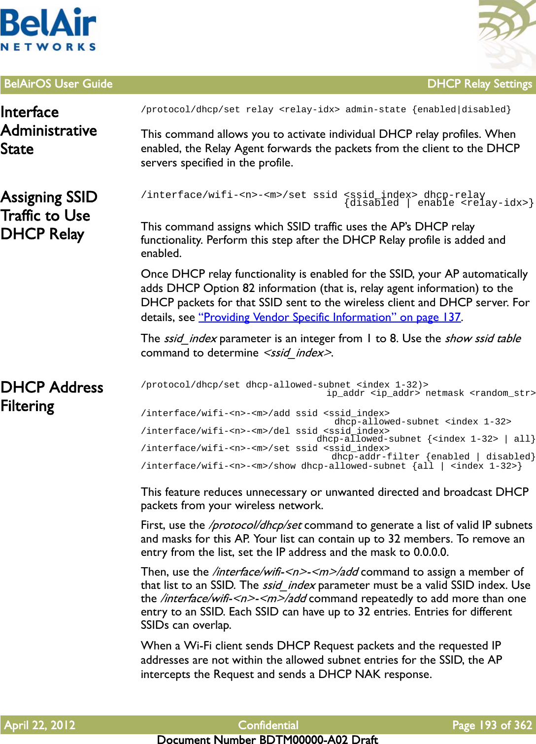 BelAirOS User Guide DHCP Relay SettingsApril 22, 2012 Confidential Page 193 of 362Document Number BDTM00000-A02 DraftInterface Administrative State/protocol/dhcp/set relay &lt;relay-idx&gt; admin-state {enabled|disabled}This command allows you to activate individual DHCP relay profiles. When enabled, the Relay Agent forwards the packets from the client to the DHCP servers specified in the profile.Assigning SSID Tra ffic  to  Use  DHCP Relay/interface/wifi-&lt;n&gt;-&lt;m&gt;/set ssid &lt;ssid_index&gt; dhcp-relay                                 {disabled | enable &lt;relay-idx&gt;}This command assigns which SSID traffic uses the AP’s DHCP relay functionality. Perform this step after the DHCP Relay profile is added and enabled.Once DHCP relay functionality is enabled for the SSID, your AP automatically adds DHCP Option 82 information (that is, relay agent information) to the DHCP packets for that SSID sent to the wireless client and DHCP server. For details, see “Providing Vendor Specific Information” on page 137.The ssid_index parameter is an integer from 1 to 8. Use the show ssid table command to determine &lt;ssid_index&gt;.DHCP Address Filtering/protocol/dhcp/set dhcp-allowed-subnet &lt;index 1-32)&gt;                                   ip_addr &lt;ip_addr&gt; netmask &lt;random_str&gt;/interface/wifi-&lt;n&gt;-&lt;m&gt;/add ssid &lt;ssid_index&gt;                                    dhcp-allowed-subnet &lt;index 1-32&gt;/interface/wifi-&lt;n&gt;-&lt;m&gt;/del ssid &lt;ssid_index&gt;                                    dhcp-allowed-subnet {&lt;index 1-32&gt; | all}/interface/wifi-&lt;n&gt;-&lt;m&gt;/set ssid &lt;ssid_index&gt;                                    dhcp-addr-filter {enabled | disabled}/interface/wifi-&lt;n&gt;-&lt;m&gt;/show dhcp-allowed-subnet {all | &lt;index 1-32&gt;}This feature reduces unnecessary or unwanted directed and broadcast DHCP packets from your wireless network.First, use the /protocol/dhcp/set command to generate a list of valid IP subnets and masks for this AP. Your list can contain up to 32 members. To remove an entry from the list, set the IP address and the mask to 0.0.0.0.Then, use the /interface/wifi-&lt;n&gt;-&lt;m&gt;/add command to assign a member of that list to an SSID. The ssid_index parameter must be a valid SSID index. Use the /interface/wifi-&lt;n&gt;-&lt;m&gt;/add command repeatedly to add more than one entry to an SSID. Each SSID can have up to 32 entries. Entries for different SSIDs can overlap.When a Wi-Fi client sends DHCP Request packets and the requested IP addresses are not within the allowed subnet entries for the SSID, the AP intercepts the Request and sends a DHCP NAK response.