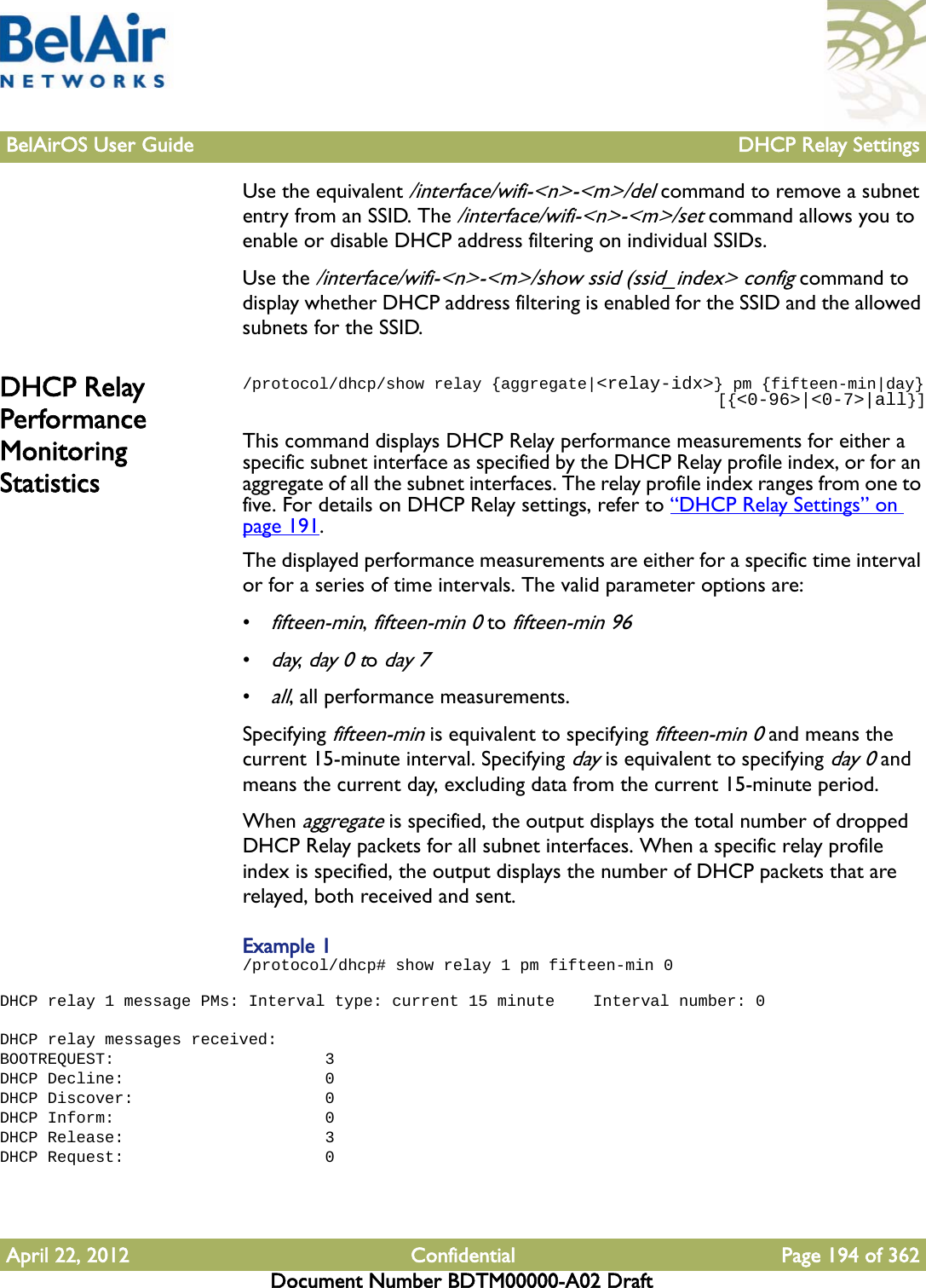 BelAirOS User Guide DHCP Relay SettingsApril 22, 2012 Confidential Page 194 of 362Document Number BDTM00000-A02 DraftUse the equivalent /interface/wifi-&lt;n&gt;-&lt;m&gt;/del command to remove a subnet entry from an SSID. The /interface/wifi-&lt;n&gt;-&lt;m&gt;/set command allows you to enable or disable DHCP address filtering on individual SSIDs.Use the /interface/wifi-&lt;n&gt;-&lt;m&gt;/show ssid (ssid_index&gt; config command to display whether DHCP address filtering is enabled for the SSID and the allowed subnets for the SSID.DHCP Relay Performance Monitoring Statistics/protocol/dhcp/show relay {aggregate|&lt;relay-idx&gt;} pm {fifteen-min|day}                                                  [{&lt;0-96&gt;|&lt;0-7&gt;|all}]This command displays DHCP Relay performance measurements for either a specific subnet interface as specified by the DHCP Relay profile index, or for an aggregate of all the subnet interfaces. The relay profile index ranges from one to five. For details on DHCP Relay settings, refer to “DHCP Relay Settings” on page 191.The displayed performance measurements are either for a specific time interval or for a series of time intervals. The valid parameter options are:•fifteen-min, fifteen-min 0 to fifteen-min 96•day, day 0 to day 7•all, all performance measurements. Specifying fifteen-min is equivalent to specifying fifteen-min 0 and means the current 15-minute interval. Specifying day is equivalent to specifying day 0 and means the current day, excluding data from the current 15-minute period.When aggregate is specified, the output displays the total number of dropped DHCP Relay packets for all subnet interfaces. When a specific relay profile index is specified, the output displays the number of DHCP packets that are relayed, both received and sent. Example 1/protocol/dhcp# show relay 1 pm fifteen-min 0 DHCP relay 1 message PMs: Interval type: current 15 minute    Interval number: 0 DHCP relay messages received:BOOTREQUEST:                      3DHCP Decline:                     0DHCP Discover:                    0DHCP Inform:                      0DHCP Release:                     3DHCP Request:                     0 