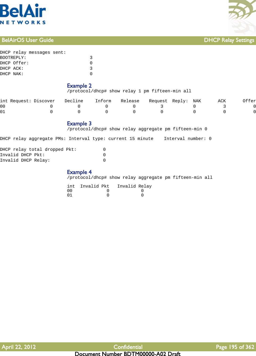 BelAirOS User Guide DHCP Relay SettingsApril 22, 2012 Confidential Page 195 of 362Document Number BDTM00000-A02 DraftDHCP relay messages sent:BOOTREPLY:                        3DHCP Offer:                       0DHCP ACK:                         3DHCP NAK:                         0Example 2/protocol/dhcp# show relay 1 pm fifteen-min all int Request: Discover    Decline     Inform    Release    Request  Reply:  NAK       ACK       Offer00                  0          0          0          0          3            0           3           001                  0          0          0          0          0            0           0           0Example 3/protocol/dhcp# show relay aggregate pm fifteen-min 0 DHCP relay aggregate PMs: Interval type: current 15 minute    Interval number: 0 DHCP relay total dropped Pkt:          0Invalid DHCP Pkt:                      0Invalid DHCP Relay:                    0Example 4/protocol/dhcp# show relay aggregate pm fifteen-min all int  Invalid Pkt   Invalid Relay00             0            001             0            0