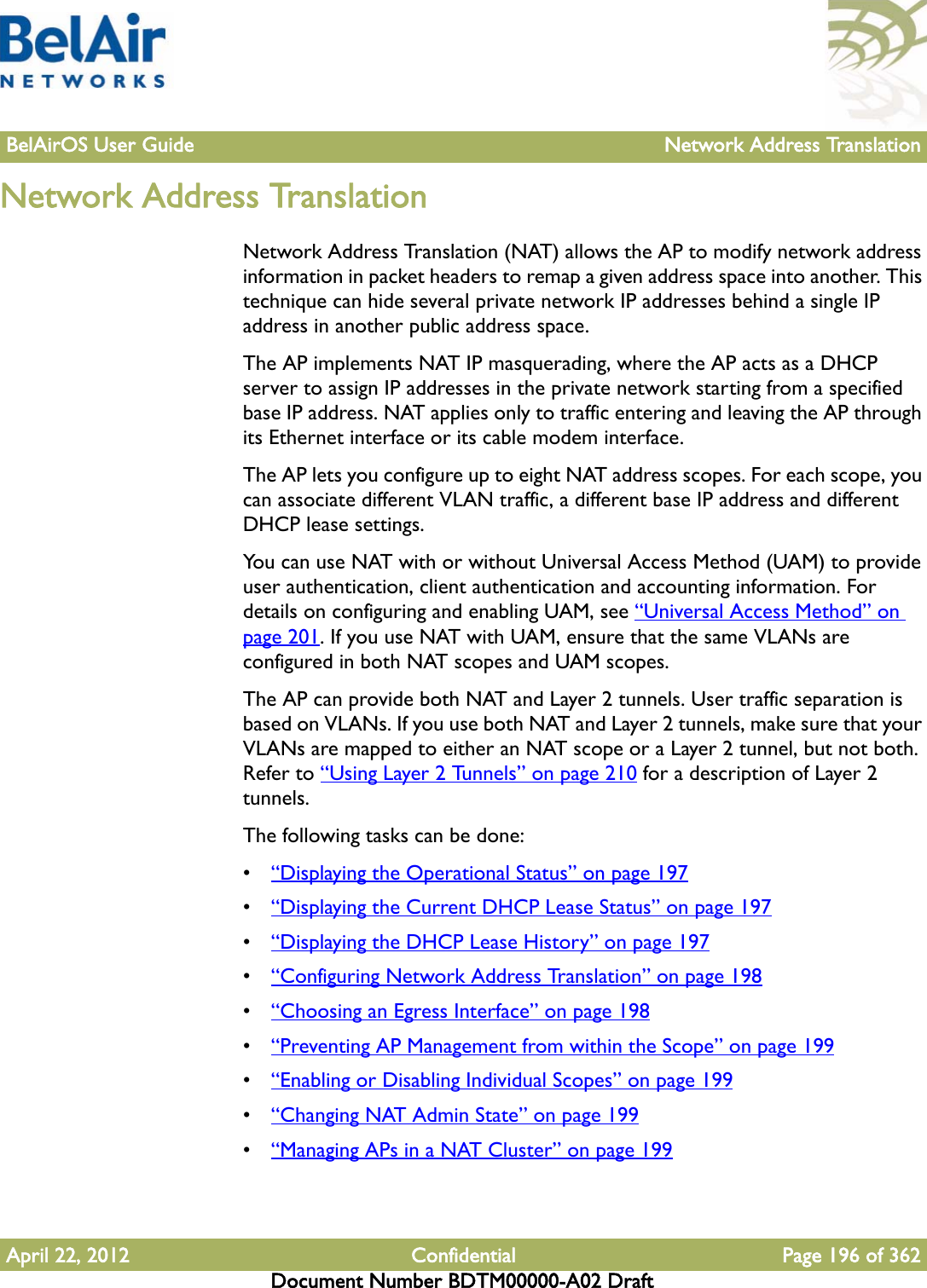 BelAirOS User Guide Network Address TranslationApril 22, 2012 Confidential Page 196 of 362Document Number BDTM00000-A02 DraftNetwork Address TranslationNetwork Address Translation (NAT) allows the AP to modify network address information in packet headers to remap a given address space into another. This technique can hide several private network IP addresses behind a single IP address in another public address space. The AP implements NAT IP masquerading, where the AP acts as a DHCP server to assign IP addresses in the private network starting from a specified base IP address. NAT applies only to traffic entering and leaving the AP through its Ethernet interface or its cable modem interface.The AP lets you configure up to eight NAT address scopes. For each scope, you can associate different VLAN traffic, a different base IP address and different DHCP lease settings.You can use NAT with or without Universal Access Method (UAM) to provide user authentication, client authentication and accounting information. For details on configuring and enabling UAM, see “Universal Access Method” on page 201. If you use NAT with UAM, ensure that the same VLANs are configured in both NAT scopes and UAM scopes.The AP can provide both NAT and Layer 2 tunnels. User traffic separation is based on VLANs. If you use both NAT and Layer 2 tunnels, make sure that your VLANs are mapped to either an NAT scope or a Layer 2 tunnel, but not both. Refer to “Using Layer 2 Tunnels” on page 210 for a description of Layer 2 tunnels.The following tasks can be done:•“Displaying the Operational Status” on page 197•“Displaying the Current DHCP Lease Status” on page 197•“Displaying the DHCP Lease History” on page 197•“Configuring Network Address Translation” on page 198•“Choosing an Egress Interface” on page 198•“Preventing AP Management from within the Scope” on page 199•“Enabling or Disabling Individual Scopes” on page 199•“Changing NAT Admin State” on page 199•“Managing APs in a NAT Cluster” on page 199