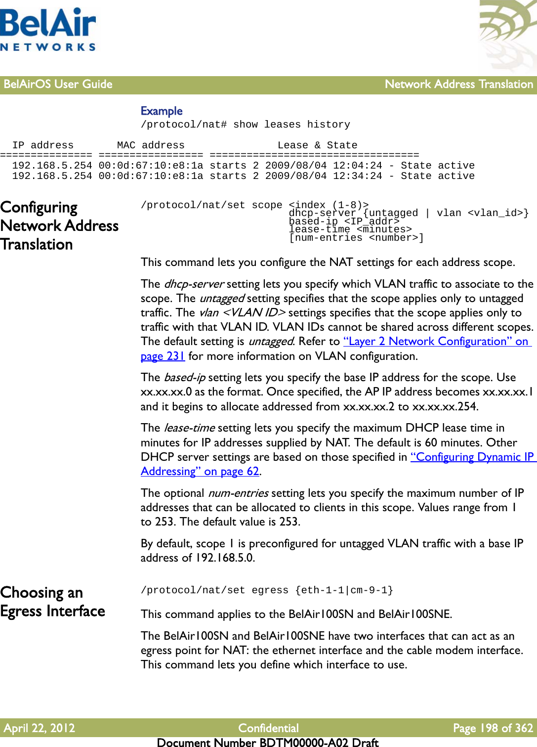 BelAirOS User Guide Network Address TranslationApril 22, 2012 Confidential Page 198 of 362Document Number BDTM00000-A02 DraftExample/protocol/nat# show leases history   IP address       MAC address               Lease &amp; State=============== ================= ==================================  192.168.5.254 00:0d:67:10:e8:1a starts 2 2009/08/04 12:04:24 - State active  192.168.5.254 00:0d:67:10:e8:1a starts 2 2009/08/04 12:34:24 - State activeConfiguring Network Address Translation/protocol/nat/set scope &lt;index (1-8)&gt;                         dhcp-server {untagged | vlan &lt;vlan_id&gt;}                        based-ip &lt;IP_addr&gt;                        lease-time &lt;minutes&gt;                        [num-entries &lt;number&gt;]This command lets you configure the NAT settings for each address scope.The dhcp-server setting lets you specify which VLAN traffic to associate to the scope. The untagged setting specifies that the scope applies only to untagged traffic. The vlan &lt;VLAN ID&gt; settings specifies that the scope applies only to traffic with that VLAN ID. VLAN IDs cannot be shared across different scopes. The default setting is untagged. Refer to “Layer 2 Network Configuration” on page 231 for more information on VLAN configuration. The based-ip setting lets you specify the base IP address for the scope. Use xx.xx.xx.0 as the format. Once specified, the AP IP address becomes xx.xx.xx.1 and it begins to allocate addressed from xx.xx.xx.2 to xx.xx.xx.254.The lease-time setting lets you specify the maximum DHCP lease time in minutes for IP addresses supplied by NAT. The default is 60 minutes. Other DHCP server settings are based on those specified in “Configuring Dynamic IP Addressing” on page 62.The optional num-entries setting lets you specify the maximum number of IP addresses that can be allocated to clients in this scope. Values range from 1 to 253. The default value is 253. By default, scope 1 is preconfigured for untagged VLAN traffic with a base IP address of 192.168.5.0.Choosing an Egress Interface/protocol/nat/set egress {eth-1-1|cm-9-1} This command applies to the BelAir100SN and BelAir100SNE. The BelAir100SN and BelAir100SNE have two interfaces that can act as an egress point for NAT: the ethernet interface and the cable modem interface. This command lets you define which interface to use. 