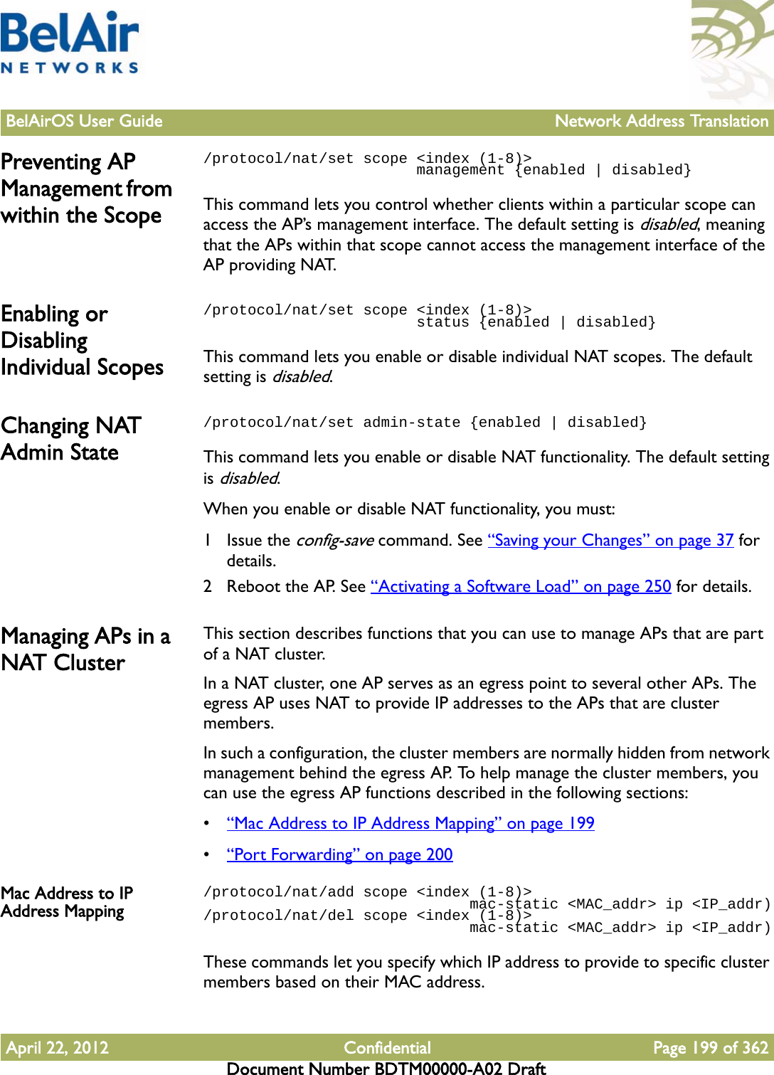 BelAirOS User Guide Network Address TranslationApril 22, 2012 Confidential Page 199 of 362Document Number BDTM00000-A02 DraftPreventing AP Management from within the Scope/protocol/nat/set scope &lt;index (1-8)&gt;                         management {enabled | disabled}This command lets you control whether clients within a particular scope can access the AP’s management interface. The default setting is disabled, meaning that the APs within that scope cannot access the management interface of the AP providing NAT.Enabling or Disabling Individual Scopes/protocol/nat/set scope &lt;index (1-8)&gt;                         status {enabled | disabled}This command lets you enable or disable individual NAT scopes. The default setting is disabled.Changing NAT Admin State/protocol/nat/set admin-state {enabled | disabled}This command lets you enable or disable NAT functionality. The default setting is disabled.When you enable or disable NAT functionality, you must:1 Issue the config-save command. See “Saving your Changes” on page 37 for details.2 Reboot the AP. See “Activating a Software Load” on page 250 for details.Managing APs in a NAT ClusterThis section describes functions that you can use to manage APs that are part of a NAT cluster. In a NAT cluster, one AP serves as an egress point to several other APs. The egress AP uses NAT to provide IP addresses to the APs that are cluster members. In such a configuration, the cluster members are normally hidden from network management behind the egress AP. To help manage the cluster members, you can use the egress AP functions described in the following sections:•“Mac Address to IP Address Mapping” on page 199•“Port Forwarding” on page 200Mac Address to IP Address Mapping/protocol/nat/add scope &lt;index (1-8)&gt;                               mac-static &lt;MAC_addr&gt; ip &lt;IP_addr)/protocol/nat/del scope &lt;index (1-8)&gt;                               mac-static &lt;MAC_addr&gt; ip &lt;IP_addr)These commands let you specify which IP address to provide to specific cluster members based on their MAC address.