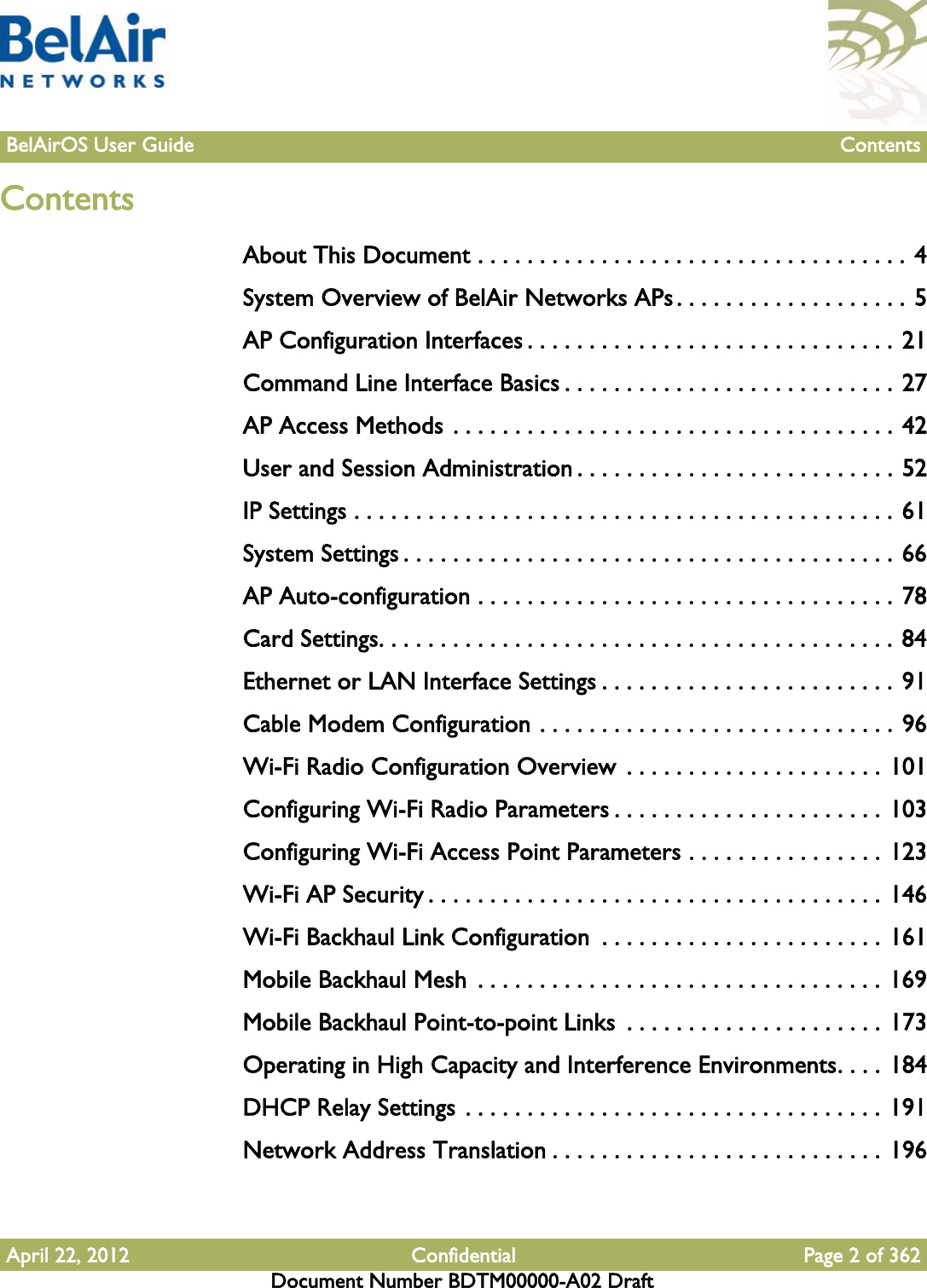 April 22, 2012 Confidential Page 2 of 362Document Number BDTM00000-A02 DraftBelAirOS User Guide ContentsContentsAbout This Document . . . . . . . . . . . . . . . . . . . . . . . . . . . . . . . . . . . 4System Overview of BelAir Networks APs . . . . . . . . . . . . . . . . . . . 5AP Configuration Interfaces . . . . . . . . . . . . . . . . . . . . . . . . . . . . . . 21Command Line Interface Basics . . . . . . . . . . . . . . . . . . . . . . . . . . . 27AP Access Methods . . . . . . . . . . . . . . . . . . . . . . . . . . . . . . . . . . . . 42User and Session Administration . . . . . . . . . . . . . . . . . . . . . . . . . . 52IP Settings . . . . . . . . . . . . . . . . . . . . . . . . . . . . . . . . . . . . . . . . . . . . 61System Settings . . . . . . . . . . . . . . . . . . . . . . . . . . . . . . . . . . . . . . . . 66AP Auto-configuration . . . . . . . . . . . . . . . . . . . . . . . . . . . . . . . . . . 78Card Settings. . . . . . . . . . . . . . . . . . . . . . . . . . . . . . . . . . . . . . . . . . 84Ethernet or LAN Interface Settings . . . . . . . . . . . . . . . . . . . . . . . . 91Cable Modem Configuration . . . . . . . . . . . . . . . . . . . . . . . . . . . . . 96Wi-Fi Radio Configuration Overview  . . . . . . . . . . . . . . . . . . . . . 101Configuring Wi-Fi Radio Parameters . . . . . . . . . . . . . . . . . . . . . . 103Configuring Wi-Fi Access Point Parameters . . . . . . . . . . . . . . . . 123Wi-Fi AP Security . . . . . . . . . . . . . . . . . . . . . . . . . . . . . . . . . . . . . 146Wi-Fi Backhaul Link Configuration  . . . . . . . . . . . . . . . . . . . . . . . 161Mobile Backhaul Mesh  . . . . . . . . . . . . . . . . . . . . . . . . . . . . . . . . . 169Mobile Backhaul Point-to-point Links  . . . . . . . . . . . . . . . . . . . . . 173Operating in High Capacity and Interference Environments. . . . 184DHCP Relay Settings . . . . . . . . . . . . . . . . . . . . . . . . . . . . . . . . . . 191Network Address Translation . . . . . . . . . . . . . . . . . . . . . . . . . . . 196