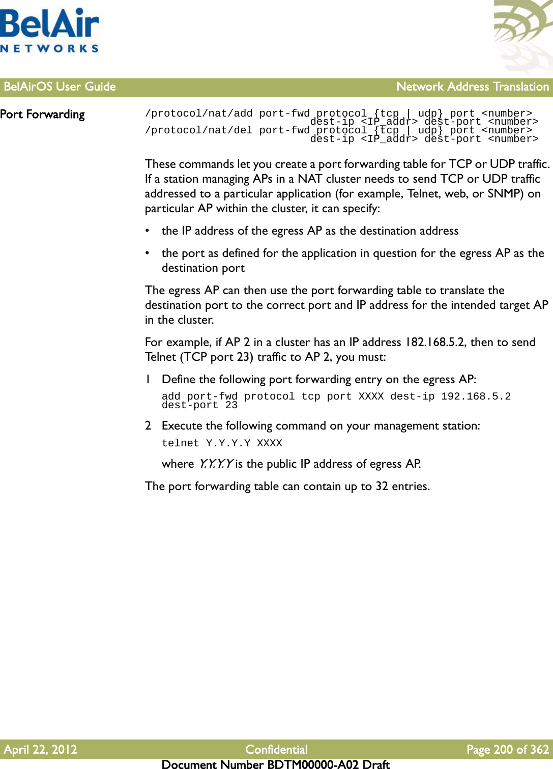 BelAirOS User Guide Network Address TranslationApril 22, 2012 Confidential Page 200 of 362Document Number BDTM00000-A02 DraftPort Forwarding /protocol/nat/add port-fwd protocol {tcp | udp} port &lt;number&gt;                          dest-ip &lt;IP_addr&gt; dest-port &lt;number&gt;/protocol/nat/del port-fwd protocol {tcp | udp} port &lt;number&gt;                          dest-ip &lt;IP_addr&gt; dest-port &lt;number&gt;These commands let you create a port forwarding table for TCP or UDP traffic. If a station managing APs in a NAT cluster needs to send TCP or UDP traffic addressed to a particular application (for example, Telnet, web, or SNMP) on particular AP within the cluster, it can specify:• the IP address of the egress AP as the destination address• the port as defined for the application in question for the egress AP as the destination portThe egress AP can then use the port forwarding table to translate the destination port to the correct port and IP address for the intended target AP in the cluster.For example, if AP 2 in a cluster has an IP address 182.168.5.2, then to send Telnet (TCP port 23) traffic to AP 2, you must:1 Define the following port forwarding entry on the egress AP: add port-fwd protocol tcp port XXXX dest-ip 192.168.5.2 dest-port 232 Execute the following command on your management station:telnet Y.Y.Y.Y XXXXwhere Y.Y. Y. Y is the public IP address of egress AP.The port forwarding table can contain up to 32 entries.