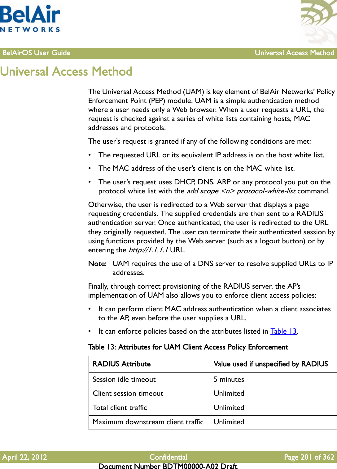 BelAirOS User Guide Universal Access MethodApril 22, 2012 Confidential Page 201 of 362Document Number BDTM00000-A02 DraftUniversal Access MethodThe Universal Access Method (UAM) is key element of BelAir Networks’ Policy Enforcement Point (PEP) module. UAM is a simple authentication method where a user needs only a Web browser. When a user requests a URL, the request is checked against a series of white lists containing hosts, MAC addresses and protocols. The user’s request is granted if any of the following conditions are met:• The requested URL or its equivalent IP address is on the host white list.• The MAC address of the user’s client is on the MAC white list.• The user’s request uses DHCP, DNS, ARP or any protocol you put on the protocol white list with the add scope &lt;n&gt; protocol-white-list command.Otherwise, the user is redirected to a Web server that displays a page requesting credentials. The supplied credentials are then sent to a RADIUS authentication server. Once authenticated, the user is redirected to the URL they originally requested. The user can terminate their authenticated session by using functions provided by the Web server (such as a logout button) or by entering the http://1.1.1.1 URL.Note: UAM requires the use of a DNS server to resolve supplied URLs to IP addresses.Finally, through correct provisioning of the RADIUS server, the AP’s implementation of UAM also allows you to enforce client access policies:• It can perform client MAC address authentication when a client associates to the AP, even before the user supplies a URL.• It can enforce policies based on the attributes listed in Table 13. Table 13: Attributes for UAM Client Access Policy Enforcement RADIUS Attribute Value used if unspecified by RADIUSSession idle timeout 5 minutesClient session timeout UnlimitedTotal client traffic UnlimitedMaximum downstream client traffic Unlimited