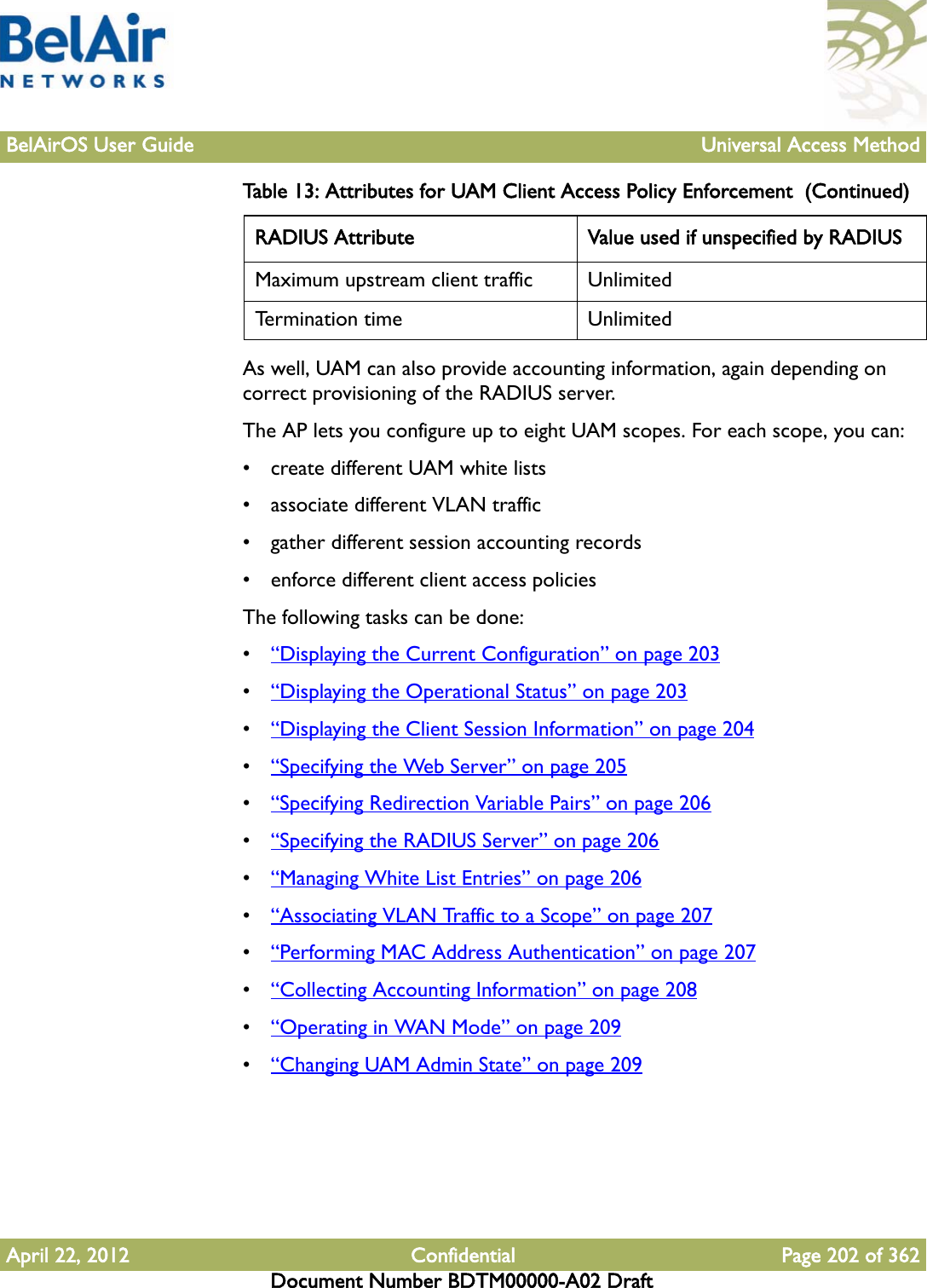 BelAirOS User Guide Universal Access MethodApril 22, 2012 Confidential Page 202 of 362Document Number BDTM00000-A02 DraftAs well, UAM can also provide accounting information, again depending on correct provisioning of the RADIUS server.The AP lets you configure up to eight UAM scopes. For each scope, you can:• create different UAM white lists• associate different VLAN traffic• gather different session accounting records• enforce different client access policiesThe following tasks can be done:•“Displaying the Current Configuration” on page 203•“Displaying the Operational Status” on page 203•“Displaying the Client Session Information” on page 204•“Specifying the Web Server” on page 205•“Specifying Redirection Variable Pairs” on page 206•“Specifying the RADIUS Server” on page 206•“Managing White List Entries” on page 206•“Associating VLAN Traffic to a Scope” on page 207•“Performing MAC Address Authentication” on page 207•“Collecting Accounting Information” on page 208•“Operating in WAN Mode” on page 209•“Changing UAM Admin State” on page 209Maximum upstream client traffic UnlimitedTermination time UnlimitedTable 13: Attributes for UAM Client Access Policy Enforcement  (Continued)RADIUS Attribute Value used if unspecified by RADIUS