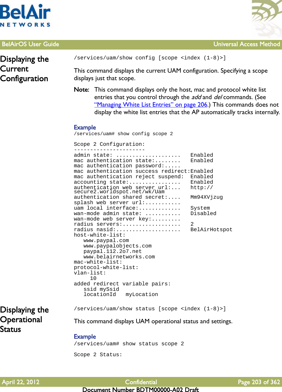 BelAirOS User Guide Universal Access MethodApril 22, 2012 Confidential Page 203 of 362Document Number BDTM00000-A02 DraftDisplaying the Current Configuration/services/uam/show config [scope &lt;index (1-8)&gt;]This command displays the current UAM configuration. Specifying a scope displays just that scope. Note: This command displays only the host, mac and protocol white list entries that you control through the add and del commands. (See “Managing White List Entries” on page 206.) This commands does not display the white list entries that the AP automatically tracks internally.Example/services/uam# show config scope 2Scope 2 Configuration:----------------------admin state: ....................   Enabledmac authentication state:........   Enabledmac authentication password:.....mac authentication success redirect:Enabledmac authentication reject suspend:  Enabledaccounting state:................   Enabledauthentication web server url:...   http://secure2.worldspot.net/wk/Uamauthentication shared secret:....   Mm94XVjzugsplash web server url:...........uam local interface:.............   Systemwan-mode admin state: ...........   Disabledwan-mode web server key:.........radius servers:..................   2radius nasid:....................   BelAirHotspothost-white-list:   www.paypal.com   www.paypalobjects.com   paypal.112.2o7.net   www.belairnetworks.commac-white-list:protocol-white-list:vlan-list:     10added redirect variable pairs:   ssid mySsid   locationId   myLocationDisplaying the Operational Status/services/uam/show status [scope &lt;index (1-8)&gt;]This command displays UAM operational status and settings.Example/services/uam# show status scope 2Scope 2 Status: