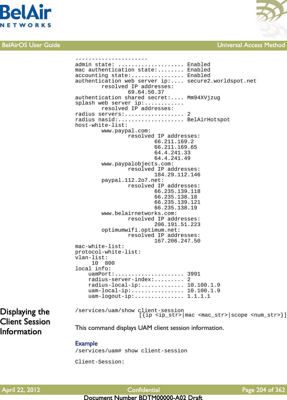 BelAirOS User Guide Universal Access MethodApril 22, 2012 Confidential Page 204 of 362Document Number BDTM00000-A02 Draft----------------------admin state: .................... Enabledmac authentication state:........ Enabledaccounting state:................ Enabledauthentication web server ip:.... secure2.worldspot.net        resolved IP addresses:                69.64.50.37authentication shared secret:.... Mm94XVjzugsplash web server ip:............        resolved IP addresses:radius servers:.................. 2radius nasid:.................... BelAirHotspothost-white-list:        www.paypal.com:                resolved IP addresses:                        66.211.169.2                        66.211.169.65                        64.4.241.33                        64.4.241.49        www.paypalobjects.com:                resolved IP addresses:                        184.29.112.146        paypal.112.2o7.net:                resolved IP addresses:                        66.235.139.118                        66.235.138.18                        66.235.139.121                        66.235.138.19        www.belairnetworks.com:                resolved IP addresses:                        206.191.51.223        optimumwifi.optimum.net:                resolved IP addresses:                        167.206.247.50mac-white-list:protocol-white-list:vlan-list:     10  800local info:    uamPort:..................... 3991    radius-server-index:......... 2    radius-local-ip:............. 10.100.1.9    uam-local-ip:................ 10.100.1.9    uam-logout-ip:............... 1.1.1.1Displaying the Client Session Information/services/uam/show client-session                     [{ip &lt;ip_str&gt;|mac &lt;mac_str&gt;|scope &lt;num_str&gt;}]This command displays UAM client session information.Example/services/uam# show client-sessionClient-Session: