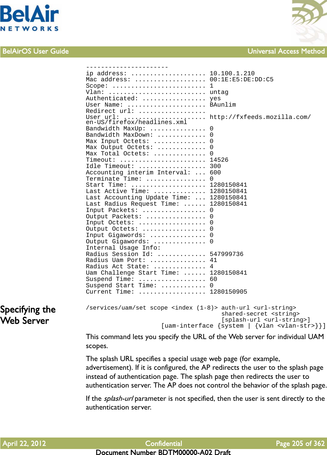 BelAirOS User Guide Universal Access MethodApril 22, 2012 Confidential Page 205 of 362Document Number BDTM00000-A02 Draft----------------------ip address: .................... 10.100.1.210Mac address: ................... 00:1E:E5:DE:DD:C5Scope: ......................... 1Vlan: .......................... untagAuthenticated: ................. yesUser Name: ..................... BAunlimRedirect url: ..................User url: ...................... http://fxfeeds.mozilla.com/en-US/firefox/headlines.xmlBandwidth MaxUp: ............... 0Bandwidth MaxDown: ............. 0Max Input Octets: .............. 0Max Output Octets: ............. 0Max Total Octets: .............. 0Timeout: ....................... 14526Idle Timeout: .................. 300Accounting interim Interval: ... 600Terminate Time: ................ 0Start Time: .................... 1280150841Last Active Time: .............. 1280150841Last Accounting Update Time: ... 1280150841Last Radius Request Time: ...... 1280150841Input Packets: ................. 0Output Packets: ................ 0Input Octets: .................. 0Output Octets: ................. 0Input Gigawords: ............... 0Output Gigawords: .............. 0Internal Usage Info:Radius Session Id: ............. 547999736Radius Uam Port: ............... 41Radius Act State: .............. 4Uam Challenge Start Time: ...... 1280150841Suspend Time: .................. 60Suspend Start Time: ............ 0Current Time: .................. 1280150905Specifying the Web Ser ver/services/uam/set scope &lt;index (1-8)&gt; auth-url &lt;url-string&gt;                                      shared-secret &lt;string&gt;                                      [splash-url &lt;url-string&gt;]                    [uam-interface {system | {vlan &lt;vlan-str&gt;}}]This command lets you specify the URL of the Web server for individual UAM scopes.The splash URL specifies a special usage web page (for example, advertisement). If it is configured, the AP redirects the user to the splash page instead of authentication page. The splash page then redirects the user to authentication server. The AP does not control the behavior of the splash page.If the splash-url parameter is not specified, then the user is sent directly to the authentication server.