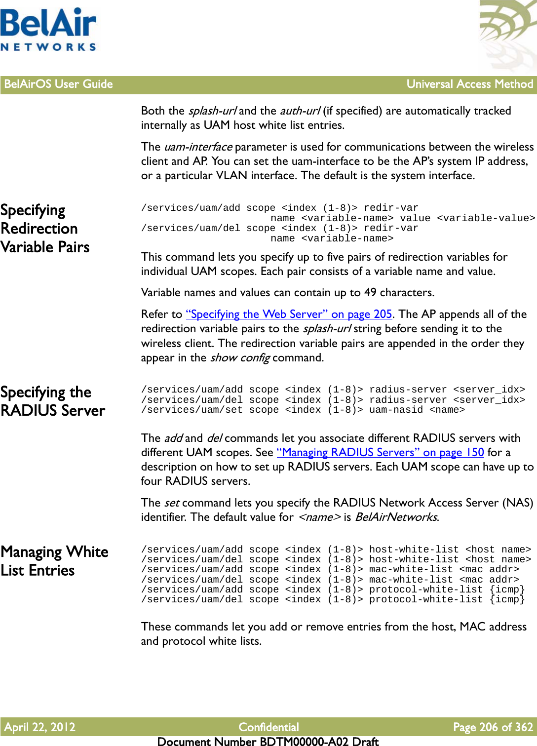 BelAirOS User Guide Universal Access MethodApril 22, 2012 Confidential Page 206 of 362Document Number BDTM00000-A02 DraftBoth the splash-url and the auth-url (if specified) are automatically tracked internally as UAM host white list entries.The uam-interface parameter is used for communications between the wireless client and AP. You can set the uam-interface to be the AP’s system IP address, or a particular VLAN interface. The default is the system interface. Specifying Redirection Variable Pairs/services/uam/add scope &lt;index (1-8)&gt; redir-var                      name &lt;variable-name&gt; value &lt;variable-value&gt;/services/uam/del scope &lt;index (1-8)&gt; redir-var                      name &lt;variable-name&gt;This command lets you specify up to five pairs of redirection variables for individual UAM scopes. Each pair consists of a variable name and value.Variable names and values can contain up to 49 characters. Refer to “Specifying the Web Server” on page 205. The AP appends all of the redirection variable pairs to the splash-url string before sending it to the wireless client. The redirection variable pairs are appended in the order they appear in the show config command.Specifying the RADIUS Server/services/uam/add scope &lt;index (1-8)&gt; radius-server &lt;server_idx&gt;/services/uam/del scope &lt;index (1-8)&gt; radius-server &lt;server_idx&gt;/services/uam/set scope &lt;index (1-8)&gt; uam-nasid &lt;name&gt;The add and del commands let you associate different RADIUS servers with different UAM scopes. See “Managing RADIUS Servers” on page 150 for a description on how to set up RADIUS servers. Each UAM scope can have up to four RADIUS servers.The set command lets you specify the RADIUS Network Access Server (NAS) identifier. The default value for &lt;name&gt; is BelAirNetworks.Managing White List Entries/services/uam/add scope &lt;index (1-8)&gt; host-white-list &lt;host name&gt;/services/uam/del scope &lt;index (1-8)&gt; host-white-list &lt;host name&gt;/services/uam/add scope &lt;index (1-8)&gt; mac-white-list &lt;mac addr&gt;/services/uam/del scope &lt;index (1-8)&gt; mac-white-list &lt;mac addr&gt;/services/uam/add scope &lt;index (1-8)&gt; protocol-white-list {icmp}/services/uam/del scope &lt;index (1-8)&gt; protocol-white-list {icmp}These commands let you add or remove entries from the host, MAC address and protocol white lists.