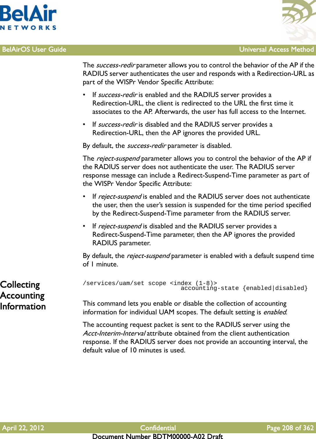 BelAirOS User Guide Universal Access MethodApril 22, 2012 Confidential Page 208 of 362Document Number BDTM00000-A02 DraftThe success-redir parameter allows you to control the behavior of the AP if the RADIUS server authenticates the user and responds with a Redirection-URL as part of the WISPr Vendor Specific Attribute:• If success-redir is enabled and the RADIUS server provides a Redirection-URL, the client is redirected to the URL the first time it associates to the AP. Afterwards, the user has full access to the Internet. • If success-redir is disabled and the RADIUS server provides a Redirection-URL, then the AP ignores the provided URL.By default, the success-redir parameter is disabled.The reject-suspend parameter allows you to control the behavior of the AP if the RADIUS server does not authenticate the user. The RADIUS server response message can include a Redirect-Suspend-Time parameter as part of the WISPr Vendor Specific Attribute:• If reject-suspend is enabled and the RADIUS server does not authenticate the user, then the user’s session is suspended for the time period specified by the Redirect-Suspend-Time parameter from the RADIUS server.• If reject-suspend is disabled and the RADIUS server provides a Redirect-Suspend-Time parameter, then the AP ignores the provided RADIUS parameter.By default, the reject-suspend parameter is enabled with a default suspend time of 1 minute.Collecting Accounting Information/services/uam/set scope &lt;index (1-8)&gt;                            accounting-state {enabled|disabled}This command lets you enable or disable the collection of accounting information for individual UAM scopes. The default setting is enabled.The accounting request packet is sent to the RADIUS server using the Acct-Interim-Interval attribute obtained from the client authentication response. If the RADIUS server does not provide an accounting interval, the default value of 10 minutes is used.