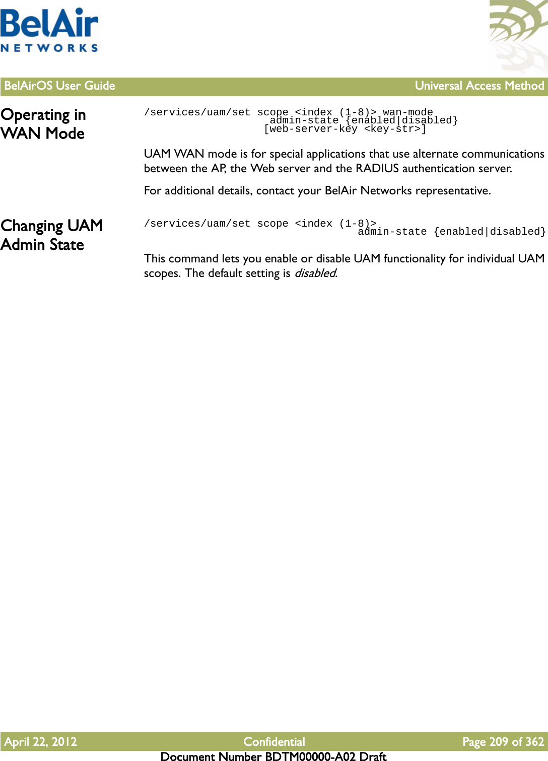 BelAirOS User Guide Universal Access MethodApril 22, 2012 Confidential Page 209 of 362Document Number BDTM00000-A02 DraftOperating in WAN Mode/services/uam/set scope &lt;index (1-8)&gt; wan-mode                     admin-state {enabled|disabled}                   [web-server-key &lt;key-str&gt;]                   UAM WAN mode is for special applications that use alternate communications between the AP, the Web server and the RADIUS authentication server. For additional details, contact your BelAir Networks representative.Changing UAM Admin State/services/uam/set scope &lt;index (1-8)&gt;                                   admin-state {enabled|disabled}This command lets you enable or disable UAM functionality for individual UAM scopes. The default setting is disabled.