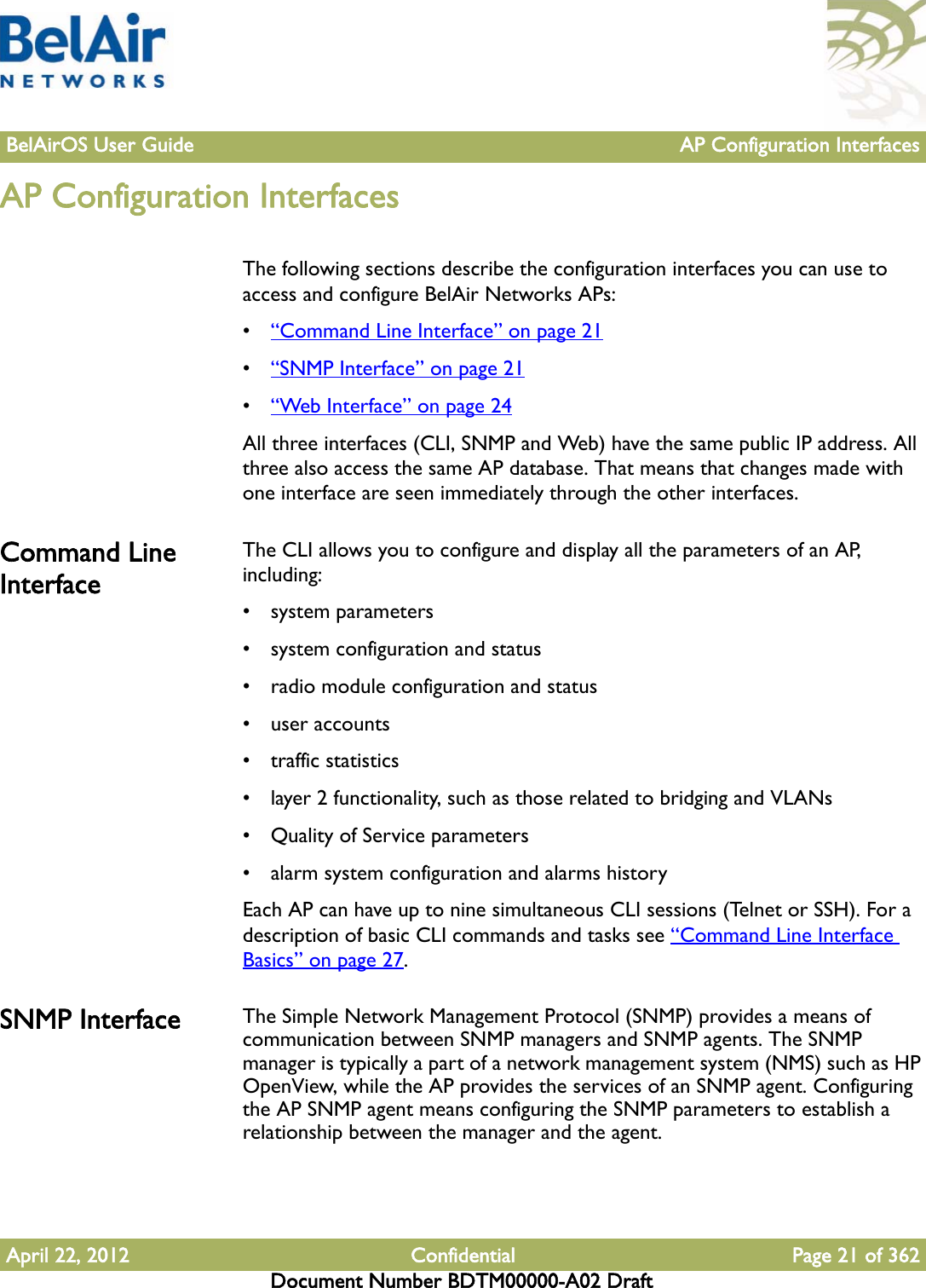 BelAirOS User Guide AP Configuration InterfacesApril 22, 2012 Confidential Page 21 of 362Document Number BDTM00000-A02 DraftAP Configuration InterfacesThe following sections describe the configuration interfaces you can use to access and configure BelAir Networks APs:•“Command Line Interface” on page 21•“SNMP Interface” on page 21•“Web Interface” on page 24All three interfaces (CLI, SNMP and Web) have the same public IP address. All three also access the same AP database. That means that changes made with one interface are seen immediately through the other interfaces. Command Line InterfaceThe CLI allows you to configure and display all the parameters of an AP, including:• system parameters• system configuration and status• radio module configuration and status• user accounts• traffic statistics• layer 2 functionality, such as those related to bridging and VLANs• Quality of Service parameters • alarm system configuration and alarms historyEach AP can have up to nine simultaneous CLI sessions (Telnet or SSH). For a description of basic CLI commands and tasks see “Command Line Interface Basics” on page 27.SNMP Interface The Simple Network Management Protocol (SNMP) provides a means of communication between SNMP managers and SNMP agents. The SNMP manager is typically a part of a network management system (NMS) such as HP OpenView, while the AP provides the services of an SNMP agent. Configuring the AP SNMP agent means configuring the SNMP parameters to establish a relationship between the manager and the agent.