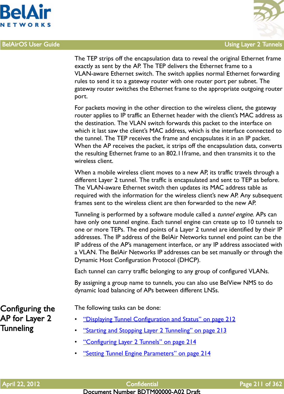 BelAirOS User Guide Using Layer 2 TunnelsApril 22, 2012 Confidential Page 211 of 362Document Number BDTM00000-A02 DraftThe TEP strips off the encapsulation data to reveal the original Ethernet frame exactly as sent by the AP. The TEP delivers the Ethernet frame to a VLAN-aware Ethernet switch. The switch applies normal Ethernet forwarding rules to send it to a gateway router with one router port per subnet. The gateway router switches the Ethernet frame to the appropriate outgoing router port.For packets moving in the other direction to the wireless client, the gateway router applies to IP traffic an Ethernet header with the client’s MAC address as the destination. The VLAN switch forwards this packet to the interface on which it last saw the client’s MAC address, which is the interface connected to the tunnel. The TEP receives the frame and encapsulates it in an IP packet. When the AP receives the packet, it strips off the encapsulation data, converts the resulting Ethernet frame to an 802.11frame, and then transmits it to the wireless client.When a mobile wireless client moves to a new AP, its traffic travels through a different Layer 2 tunnel. The traffic is encapsulated and sent to TEP as before. The VLAN-aware Ethernet switch then updates its MAC address table as required with the information for the wireless client’s new AP. Any subsequent frames sent to the wireless client are then forwarded to the new AP. Tunneling is performed by a software module called a tunnel engine. APs can have only one tunnel engine. Each tunnel engine can create up to 10 tunnels to one or more TEPs. The end points of a Layer 2 tunnel are identified by their IP addresses. The IP address of the BelAir Networks tunnel end point can be the IP address of the AP’s management interface, or any IP address associated with a VLAN. The BelAir Networks IP addresses can be set manually or through the Dynamic Host Configuration Protocol (DHCP).Each tunnel can carry traffic belonging to any group of configured VLANs.By assigning a group name to tunnels, you can also use BelView NMS to do dynamic load balancing of APs between different LNSs. Configuring the AP for Layer 2 TunnelingThe following tasks can be done:•“Displaying Tunnel Configuration and Status” on page 212•“Starting and Stopping Layer 2 Tunneling” on page 213•“Configuring Layer 2 Tunnels” on page 214•“Setting Tunnel Engine Parameters” on page 214