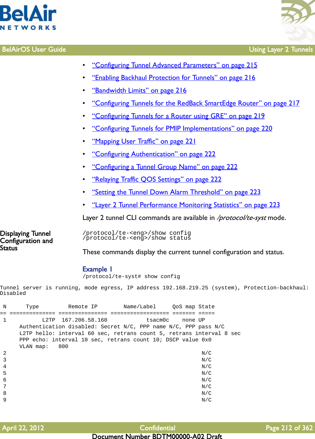 BelAirOS User Guide Using Layer 2 TunnelsApril 22, 2012 Confidential Page 212 of 362Document Number BDTM00000-A02 Draft•“Configuring Tunnel Advanced Parameters” on page 215•“Enabling Backhaul Protection for Tunnels” on page 216•“Bandwidth Limits” on page 216•“Configuring Tunnels for the RedBack SmartEdge Router” on page 217•“Configuring Tunnels for a Router using GRE” on page 219•“Configuring Tunnels for PMIP Implementations” on page 220•“Mapping User Traffic” on page 221•“Configuring Authentication” on page 222•“Configuring a Tunnel Group Name” on page 222•“Relaying Traffic QOS Settings” on page 222•“Setting the Tunnel Down Alarm Threshold” on page 223•“Layer 2 Tunnel Performance Monitoring Statistics” on page 223Layer 2 tunnel CLI commands are available in /protocol/te-syst mode.Displaying Tunnel Configuration and Status/protocol/te-&lt;eng&gt;/show config/protocol/te-&lt;eng&gt;/show statusThese commands display the current tunnel configuration and status. Example 1/protocol/te-syst# show configTunnel server is running, mode egress, IP address 192.168.219.25 (system), Protection-backhaul: Disabled  N      Type         Remote IP        Name/Label     QoS map State== ============== =============== ================== ======= ===== 1           L2TP  167.206.58.160            tsacm0c    none UP      Authentication disabled: Secret N/C, PPP name N/C, PPP pass N/C      L2TP hello: interval 60 sec, retrans count 5, retrans interval 8 sec      PPP echo: interval 10 sec, retrans count 10; DSCP value 0x0      VLAN map:   800 2                                                            N/C 3                                                            N/C 4                                                            N/C 5                                                            N/C 6                                                            N/C 7                                                            N/C 8                                                            N/C 9                                                            N/C