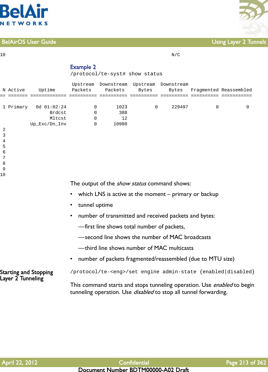 BelAirOS User Guide Using Layer 2 TunnelsApril 22, 2012 Confidential Page 213 of 362Document Number BDTM00000-A02 Draft10                                                            N/CExample 2/protocol/te-syst# show status                           Upstream  Downstream  Upstream  Downstream N Active     Uptime      Packets     Packets     Bytes      Bytes   Fragmented Reassembled== ======= ============= ========== ========== ========== ========== ========== ===========  1 Primary   0d 01:02:24          0       1023          0     229497          0          0                  Brdcst          0        388                  Mltcst          0         12           Up_Exc/Dn_Inv          0      10980 2 3 4 5 6 7 8 910The output of the show status command shows:• which LNS is active at the moment – primary or backup• tunnel uptime• number of transmitted and received packets and bytes: —first line shows total number of packets, —second line shows the number of MAC broadcasts—third line shows number of MAC multicasts• number of packets fragmented/reassembled (due to MTU size)Starting and Stopping Layer 2 Tunneling/protocol/te-&lt;eng&gt;/set engine admin-state {enabled|disabled}This command starts and stops tunneling operation. Use enabled to begin tunneling operation. Use disabled to stop all tunnel forwarding.