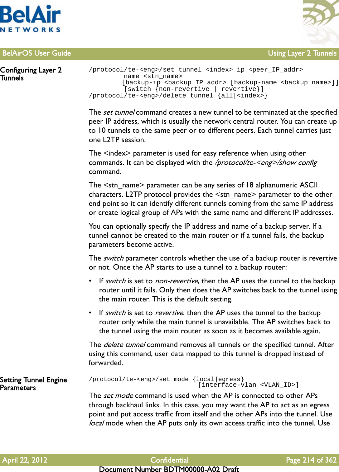 BelAirOS User Guide Using Layer 2 TunnelsApril 22, 2012 Confidential Page 214 of 362Document Number BDTM00000-A02 DraftConfiguring Layer 2 Tunnels/protocol/te-&lt;eng&gt;/set tunnel &lt;index&gt; ip &lt;peer_IP_addr&gt;         name &lt;stn_name&gt;         [backup-ip &lt;backup_IP_addr&gt; [backup-name &lt;backup_name&gt;]]         [switch {non-revertive | revertive}]/protocol/te-&lt;eng&gt;/delete tunnel {all|&lt;index&gt;}The set tunnel command creates a new tunnel to be terminated at the specified peer IP address, which is usually the network central router. You can create up to 10 tunnels to the same peer or to different peers. Each tunnel carries just one L2TP session.The &lt;index&gt; parameter is used for easy reference when using other commands. It can be displayed with the /protocol/te-&lt;eng&gt;/show config command. The &lt;stn_name&gt; parameter can be any series of 18 alphanumeric ASCII characters. L2TP protocol provides the &lt;stn_name&gt; parameter to the other end point so it can identify different tunnels coming from the same IP address or create logical group of APs with the same name and different IP addresses. You can optionally specify the IP address and name of a backup server. If a tunnel cannot be created to the main router or if a tunnel fails, the backup parameters become active. The switch parameter controls whether the use of a backup router is revertive or not. Once the AP starts to use a tunnel to a backup router:• If switch is set to non-revertive, then the AP uses the tunnel to the backup router until it fails. Only then does the AP switches back to the tunnel using the main router. This is the default setting.• If switch is set to revertive, then the AP uses the tunnel to the backup router only while the main tunnel is unavailable. The AP switches back to the tunnel using the main router as soon as it becomes available again.The delete tunnel command removes all tunnels or the specified tunnel. After using this command, user data mapped to this tunnel is dropped instead of forwarded.Setting Tunnel Engine Parameters/protocol/te-&lt;eng&gt;/set mode {local|egress}                            [interface-vlan &lt;VLAN_ID&gt;]The set mode command is used when the AP is connected to other APs through backhaul links. In this case, you may want the AP to act as an egress point and put access traffic from itself and the other APs into the tunnel. Use local mode when the AP puts only its own access traffic into the tunnel. Use 