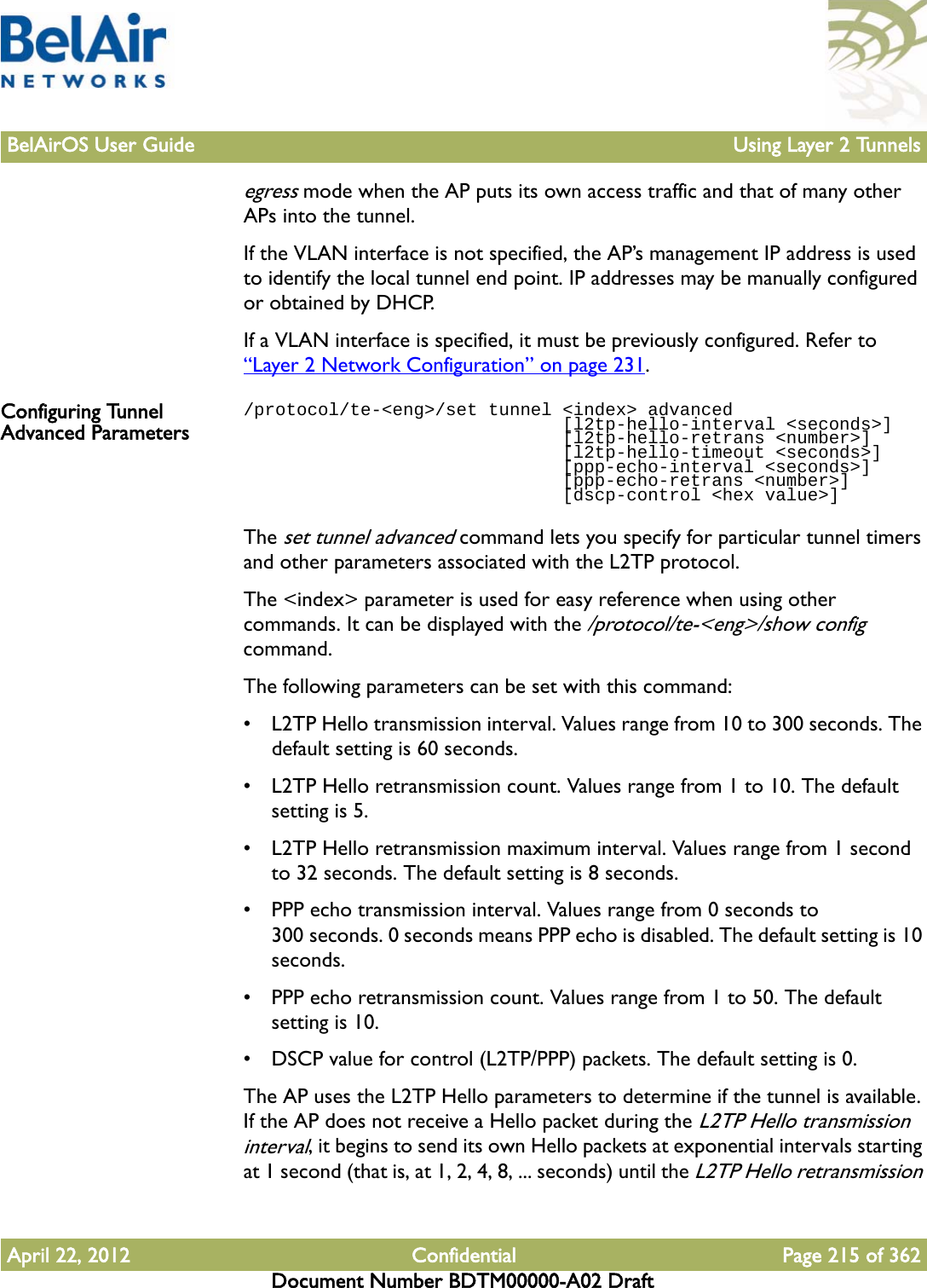 BelAirOS User Guide Using Layer 2 TunnelsApril 22, 2012 Confidential Page 215 of 362Document Number BDTM00000-A02 Draftegress mode when the AP puts its own access traffic and that of many other APs into the tunnel.If the VLAN interface is not specified, the AP’s management IP address is used to identify the local tunnel end point. IP addresses may be manually configured or obtained by DHCP. If a VLAN interface is specified, it must be previously configured. Refer to “Layer 2 Network Configuration” on page 231.Configuring Tunnel Advanced Parameters/protocol/te-&lt;eng&gt;/set tunnel &lt;index&gt; advanced                              [l2tp-hello-interval &lt;seconds&gt;]                              [l2tp-hello-retrans &lt;number&gt;]                              [l2tp-hello-timeout &lt;seconds&gt;]                              [ppp-echo-interval &lt;seconds&gt;]                              [ppp-echo-retrans &lt;number&gt;]                              [dscp-control &lt;hex value&gt;]The set tunnel advanced command lets you specify for particular tunnel timers and other parameters associated with the L2TP protocol.The &lt;index&gt; parameter is used for easy reference when using other commands. It can be displayed with the /protocol/te-&lt;eng&gt;/show config command. The following parameters can be set with this command:• L2TP Hello transmission interval. Values range from 10 to 300 seconds. The default setting is 60 seconds.• L2TP Hello retransmission count. Values range from 1 to 10. The default setting is 5.• L2TP Hello retransmission maximum interval. Values range from 1 second to 32 seconds. The default setting is 8 seconds.• PPP echo transmission interval. Values range from 0 seconds to 300 seconds. 0 seconds means PPP echo is disabled. The default setting is 10 seconds.• PPP echo retransmission count. Values range from 1 to 50. The default setting is 10.• DSCP value for control (L2TP/PPP) packets. The default setting is 0.The AP uses the L2TP Hello parameters to determine if the tunnel is available. If the AP does not receive a Hello packet during the L2TP Hello transmission interval, it begins to send its own Hello packets at exponential intervals starting at 1 second (that is, at 1, 2, 4, 8, ... seconds) until the L2TP Hello retransmission 