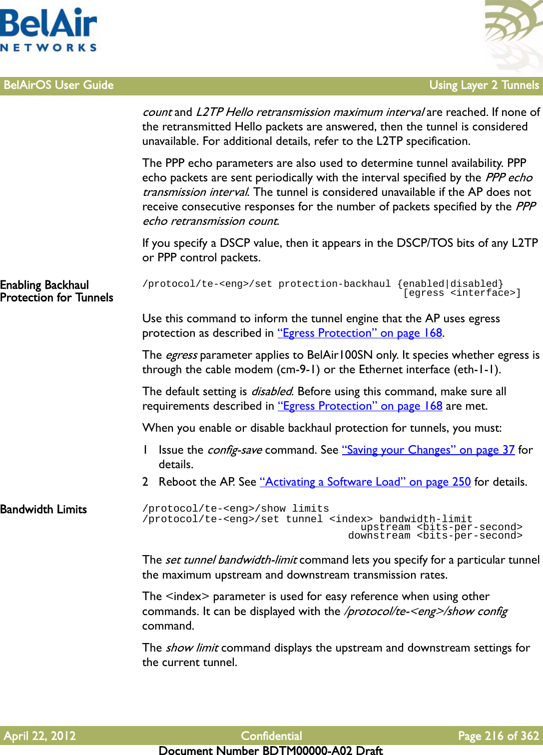 BelAirOS User Guide Using Layer 2 TunnelsApril 22, 2012 Confidential Page 216 of 362Document Number BDTM00000-A02 Draftcount and L2TP Hello retransmission maximum interval are reached. If none of the retransmitted Hello packets are answered, then the tunnel is considered unavailable. For additional details, refer to the L2TP specification.The PPP echo parameters are also used to determine tunnel availability. PPP echo packets are sent periodically with the interval specified by the PPP echo transmission interval. The tunnel is considered unavailable if the AP does not receive consecutive responses for the number of packets specified by the PPP echo retransmission count.If you specify a DSCP value, then it appears in the DSCP/TOS bits of any L2TP or PPP control packets. Enabling Backhaul Protection for Tunnels/protocol/te-&lt;eng&gt;/set protection-backhaul {enabled|disabled}                                            [egress &lt;interface&gt;]Use this command to inform the tunnel engine that the AP uses egress protection as described in “Egress Protection” on page 168. The egress parameter applies to BelAir100SN only. It species whether egress is through the cable modem (cm-9-1) or the Ethernet interface (eth-1-1). The default setting is disabled. Before using this command, make sure all requirements described in “Egress Protection” on page 168 are met.When you enable or disable backhaul protection for tunnels, you must:1 Issue the config-save command. See “Saving your Changes” on page 37 for details.2 Reboot the AP. See “Activating a Software Load” on page 250 for details.Bandwidth Limits /protocol/te-&lt;eng&gt;/show limits/protocol/te-&lt;eng&gt;/set tunnel &lt;index&gt; bandwidth-limit                                   upstream &lt;bits-per-second&gt;                                 downstream &lt;bits-per-second&gt;The set tunnel bandwidth-limit command lets you specify for a particular tunnel the maximum upstream and downstream transmission rates. The &lt;index&gt; parameter is used for easy reference when using other commands. It can be displayed with the /protocol/te-&lt;eng&gt;/show config command.The show limit command displays the upstream and downstream settings for the current tunnel.