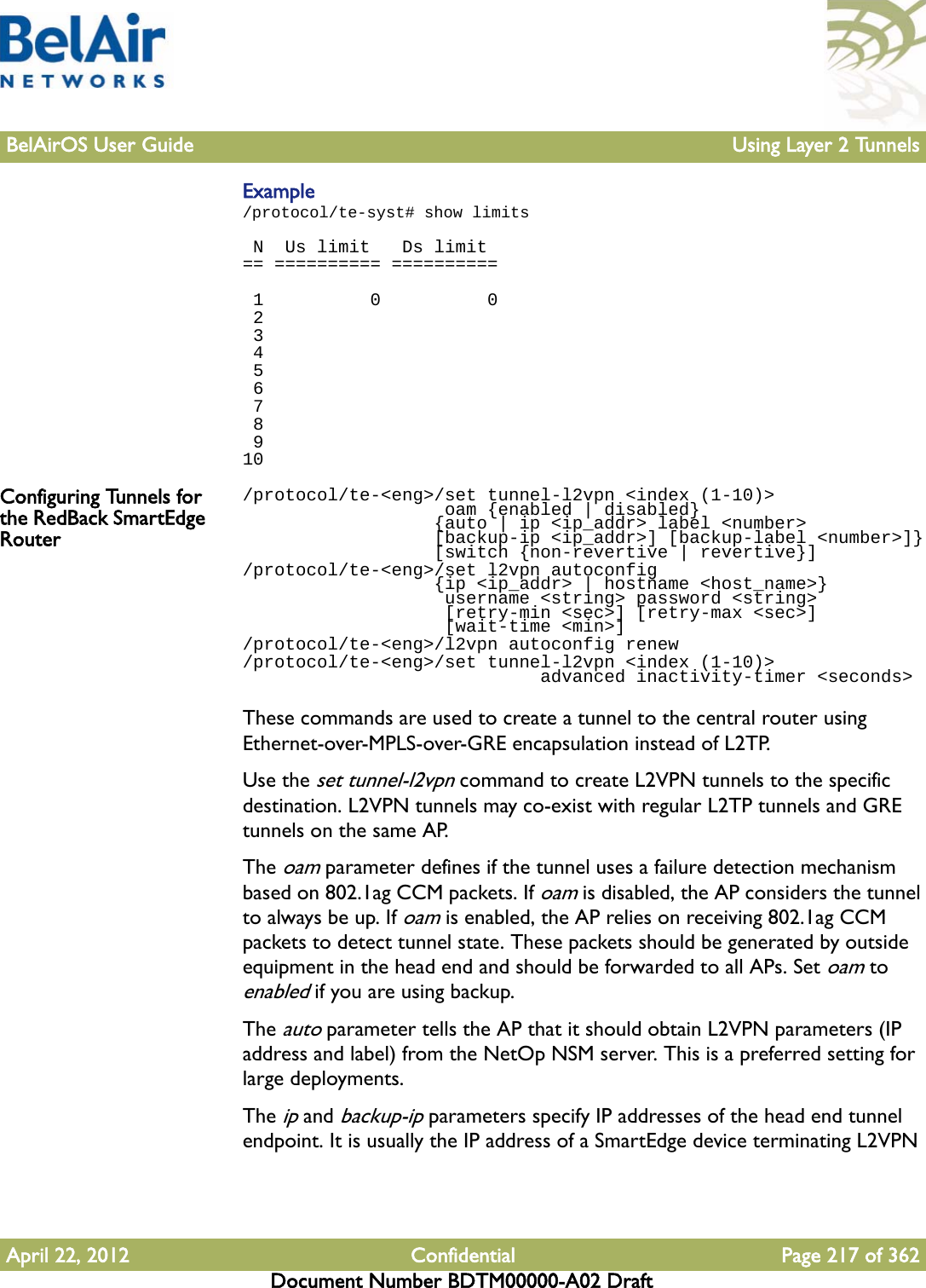 BelAirOS User Guide Using Layer 2 TunnelsApril 22, 2012 Confidential Page 217 of 362Document Number BDTM00000-A02 DraftExample/protocol/te-syst# show limits N  Us limit   Ds limit== ========== ==========  1          0          0 2 3 4 5 6 7 8 910Configuring Tunnels for the RedBack SmartEdge Router/protocol/te-&lt;eng&gt;/set tunnel-l2vpn &lt;index (1-10)&gt;                    oam {enabled | disabled}                   {auto | ip &lt;ip_addr&gt; label &lt;number&gt;                   [backup-ip &lt;ip_addr&gt;] [backup-label &lt;number&gt;]}                  [switch {non-revertive | revertive}]/protocol/te-&lt;eng&gt;/set l2vpn autoconfig                   {ip &lt;ip_addr&gt; | hostname &lt;host_name&gt;}                    username &lt;string&gt; password &lt;string&gt;                    [retry-min &lt;sec&gt;] [retry-max &lt;sec&gt;]                    [wait-time &lt;min&gt;]/protocol/te-&lt;eng&gt;/l2vpn autoconfig renew/protocol/te-&lt;eng&gt;/set tunnel-l2vpn &lt;index (1-10)&gt;                             advanced inactivity-timer &lt;seconds&gt;These commands are used to create a tunnel to the central router using Ethernet-over-MPLS-over-GRE encapsulation instead of L2TP.Use the set tunnel-l2vpn command to create L2VPN tunnels to the specific destination. L2VPN tunnels may co-exist with regular L2TP tunnels and GRE tunnels on the same AP.The oam parameter defines if the tunnel uses a failure detection mechanism based on 802.1ag CCM packets. If oam is disabled, the AP considers the tunnel to always be up. If oam is enabled, the AP relies on receiving 802.1ag CCM packets to detect tunnel state. These packets should be generated by outside equipment in the head end and should be forwarded to all APs. Set oam to enabled if you are using backup.The auto parameter tells the AP that it should obtain L2VPN parameters (IP address and label) from the NetOp NSM server. This is a preferred setting for large deployments.The ip and backup-ip parameters specify IP addresses of the head end tunnel endpoint. It is usually the IP address of a SmartEdge device terminating L2VPN 