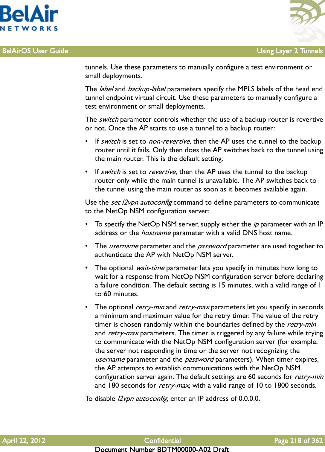 BelAirOS User Guide Using Layer 2 TunnelsApril 22, 2012 Confidential Page 218 of 362Document Number BDTM00000-A02 Drafttunnels. Use these parameters to manually configure a test environment or small deployments.The label and backup-label parameters specify the MPLS labels of the head end tunnel endpoint virtual circuit. Use these parameters to manually configure a test environment or small deployments.The switch parameter controls whether the use of a backup router is revertive or not. Once the AP starts to use a tunnel to a backup router:• If switch is set to non-revertive, then the AP uses the tunnel to the backup router until it fails. Only then does the AP switches back to the tunnel using the main router. This is the default setting.• If switch is set to revertive, then the AP uses the tunnel to the backup router only while the main tunnel is unavailable. The AP switches back to the tunnel using the main router as soon as it becomes available again.Use the set l2vpn autoconfig command to define parameters to communicate to the NetOp NSM configuration server:• To specify the NetOp NSM server, supply either the ip parameter with an IP address or the hostname parameter with a valid DNS host name.• The username parameter and the password parameter are used together to authenticate the AP with NetOp NSM server. • The optional wait-time parameter lets you specify in minutes how long to wait for a response from NetOp NSM configuration server before declaring a failure condition. The default setting is 15 minutes, with a valid range of 1 to 60 minutes.• The optional retry-min and retry-max parameters let you specify in seconds a minimum and maximum value for the retry timer. The value of the retry timer is chosen randomly within the boundaries defined by the retry-min and retry-max parameters. The timer is triggered by any failure while trying to communicate with the NetOp NSM configuration server (for example, the server not responding in time or the server not recognizing the username parameter and the password parameters). When timer expires, the AP attempts to establish communications with the NetOp NSM configuration server again. The default settings are 60 seconds for retry-min and 180 seconds for retry-max, with a valid range of 10 to 1800 seconds.To  d i s a b l e  l2vpn autoconfig, enter an IP address of 0.0.0.0.