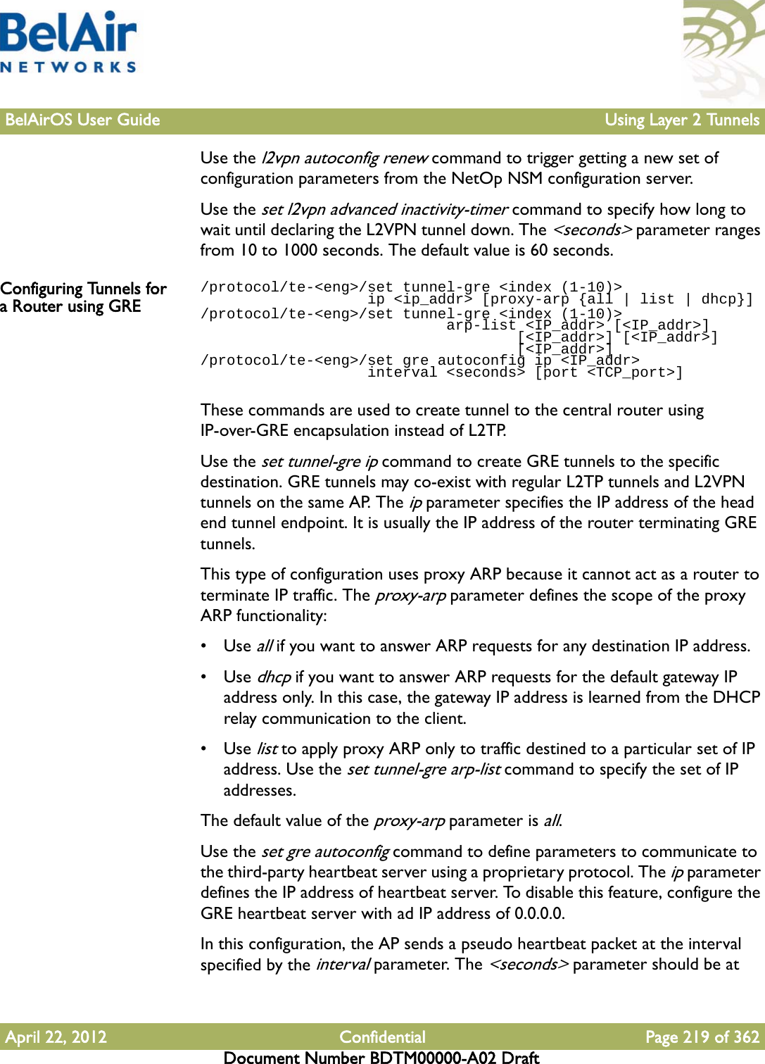 BelAirOS User Guide Using Layer 2 TunnelsApril 22, 2012 Confidential Page 219 of 362Document Number BDTM00000-A02 DraftUse the l2vpn autoconfig renew command to trigger getting a new set of configuration parameters from the NetOp NSM configuration server.Use the set l2vpn advanced inactivity-timer command to specify how long to wait until declaring the L2VPN tunnel down. The &lt;seconds&gt; parameter ranges from 10 to 1000 seconds. The default value is 60 seconds.Configuring Tunnels for a Router using GRE/protocol/te-&lt;eng&gt;/set tunnel-gre &lt;index (1-10)&gt;                    ip &lt;ip_addr&gt; [proxy-arp {all | list | dhcp}]/protocol/te-&lt;eng&gt;/set tunnel-gre &lt;index (1-10)&gt;                             arp-list &lt;IP_addr&gt; [&lt;IP_addr&gt;]                                    [&lt;IP_addr&gt;] [&lt;IP_addr&gt;]                                    [&lt;IP_addr&gt;]/protocol/te-&lt;eng&gt;/set gre autoconfig ip &lt;IP_addr&gt;                    interval &lt;seconds&gt; [port &lt;TCP_port&gt;]These commands are used to create tunnel to the central router using IP-over-GRE encapsulation instead of L2TP.Use the set tunnel-gre ip command to create GRE tunnels to the specific destination. GRE tunnels may co-exist with regular L2TP tunnels and L2VPN tunnels on the same AP. The ip parameter specifies the IP address of the head end tunnel endpoint. It is usually the IP address of the router terminating GRE tunnels.This type of configuration uses proxy ARP because it cannot act as a router to terminate IP traffic. The proxy-arp parameter defines the scope of the proxy ARP functionality:•Use all if you want to answer ARP requests for any destination IP address.•Use dhcp if you want to answer ARP requests for the default gateway IP address only. In this case, the gateway IP address is learned from the DHCP relay communication to the client.•Use list to apply proxy ARP only to traffic destined to a particular set of IP address. Use the set tunnel-gre arp-list command to specify the set of IP addresses. The default value of the proxy-arp parameter is all.Use the set gre autoconfig command to define parameters to communicate to the third-party heartbeat server using a proprietary protocol. The ip parameter defines the IP address of heartbeat server. To disable this feature, configure the GRE heartbeat server with ad IP address of 0.0.0.0.In this configuration, the AP sends a pseudo heartbeat packet at the interval specified by the interval parameter. The &lt;seconds&gt; parameter should be at 