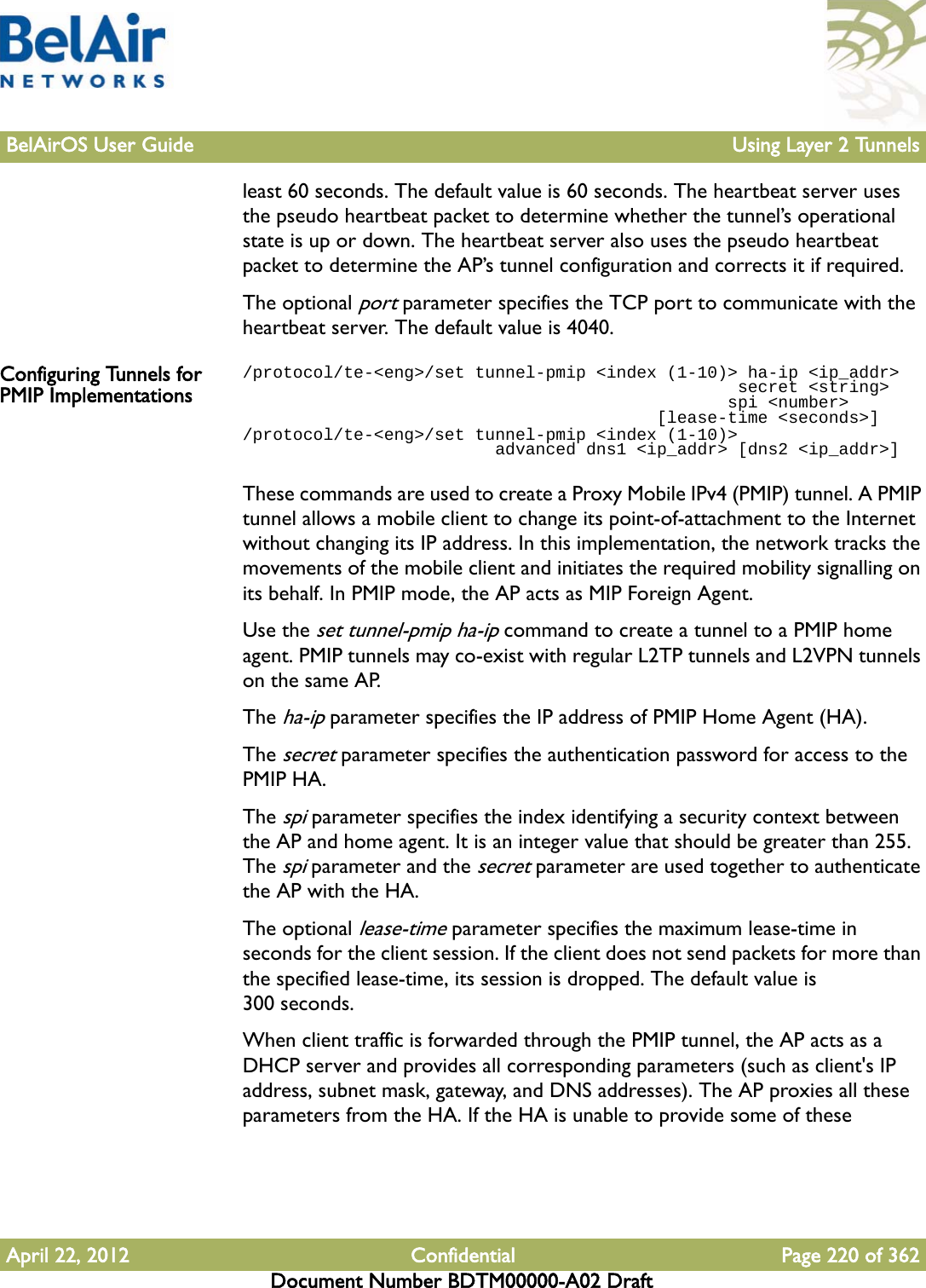 BelAirOS User Guide Using Layer 2 TunnelsApril 22, 2012 Confidential Page 220 of 362Document Number BDTM00000-A02 Draftleast 60 seconds. The default value is 60 seconds. The heartbeat server uses the pseudo heartbeat packet to determine whether the tunnel’s operational state is up or down. The heartbeat server also uses the pseudo heartbeat packet to determine the AP’s tunnel configuration and corrects it if required.The optional port parameter specifies the TCP port to communicate with the heartbeat server. The default value is 4040.Configuring Tunnels for PMIP Implementations/protocol/te-&lt;eng&gt;/set tunnel-pmip &lt;index (1-10)&gt; ha-ip &lt;ip_addr&gt;                                                 secret &lt;string&gt;                                                 spi &lt;number&gt;                                         [lease-time &lt;seconds&gt;]/protocol/te-&lt;eng&gt;/set tunnel-pmip &lt;index (1-10)&gt;                          advanced dns1 &lt;ip_addr&gt; [dns2 &lt;ip_addr&gt;]These commands are used to create a Proxy Mobile IPv4 (PMIP) tunnel. A PMIP tunnel allows a mobile client to change its point-of-attachment to the Internet without changing its IP address. In this implementation, the network tracks the movements of the mobile client and initiates the required mobility signalling on its behalf. In PMIP mode, the AP acts as MIP Foreign Agent.Use the set tunnel-pmip ha-ip command to create a tunnel to a PMIP home agent. PMIP tunnels may co-exist with regular L2TP tunnels and L2VPN tunnels on the same AP. The ha-ip parameter specifies the IP address of PMIP Home Agent (HA). The secret parameter specifies the authentication password for access to the PMIP HA. The spi parameter specifies the index identifying a security context between the AP and home agent. It is an integer value that should be greater than 255. The spi parameter and the secret parameter are used together to authenticate the AP with the HA.The optional lease-time parameter specifies the maximum lease-time in seconds for the client session. If the client does not send packets for more than the specified lease-time, its session is dropped. The default value is 300 seconds. When client traffic is forwarded through the PMIP tunnel, the AP acts as a DHCP server and provides all corresponding parameters (such as client&apos;s IP address, subnet mask, gateway, and DNS addresses). The AP proxies all these parameters from the HA. If the HA is unable to provide some of these 